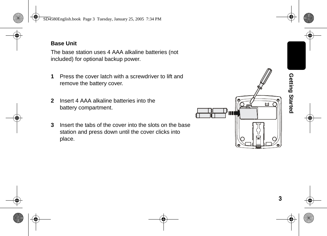 3  Getting StartedBase Unit The base station uses 4 AAA alkaline batteries (not included) for optional backup power.1Press the cover latch with a screwdriver to lift and remove the battery cover.2Insert 4 AAA alkaline batteries into the battery compartment.3Insert the tabs of the cover into the slots on the base station and press down until the cover clicks into place.SD4580English.book  Page 3  Tuesday, January 25, 2005  7:34 PM