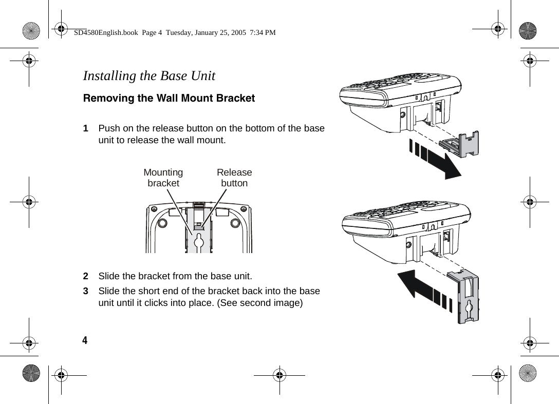 4  Installing the Base UnitRemoving the Wall Mount Bracket1Push on the release button on the bottom of the base unit to release the wall mount.2Slide the bracket from the base unit.3Slide the short end of the bracket back into the base unit until it clicks into place. (See second image)ReleasebuttonMountingbracketSD4580English.book  Page 4  Tuesday, January 25, 2005  7:34 PM