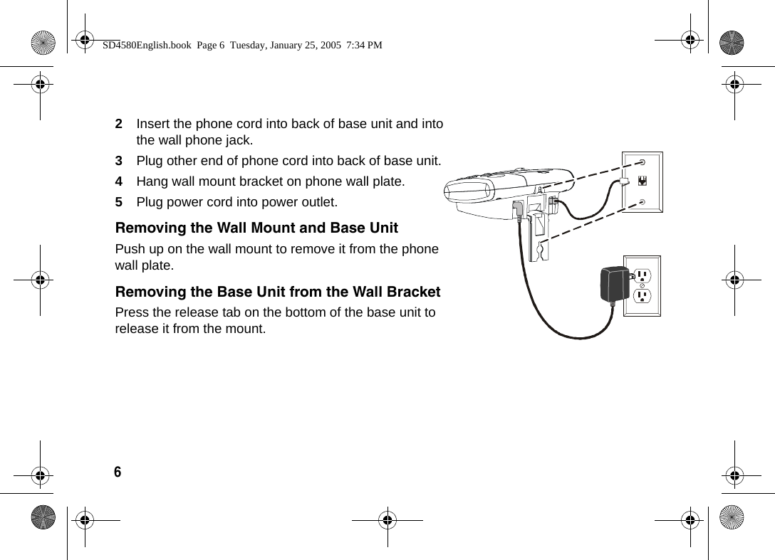 6  2Insert the phone cord into back of base unit and into the wall phone jack.3Plug other end of phone cord into back of base unit.4Hang wall mount bracket on phone wall plate.5Plug power cord into power outlet.Removing the Wall Mount and Base UnitPush up on the wall mount to remove it from the phone wall plate.Removing the Base Unit from the Wall BracketPress the release tab on the bottom of the base unit to release it from the mount. SD4580English.book  Page 6  Tuesday, January 25, 2005  7:34 PM