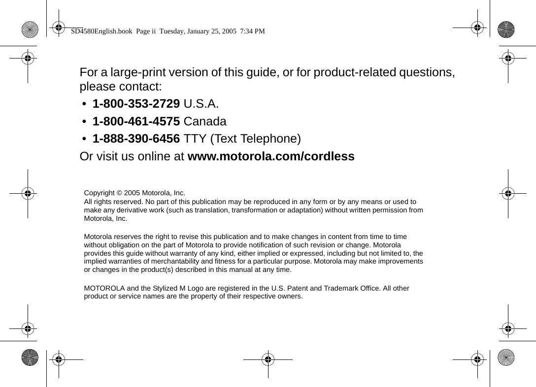   For a large-print version of this guide, or for product-related questions, please contact:&bull;1-800-353-2729 U.S.A.&bull;1-800-461-4575 Canada&bull;1-888-390-6456 TTY (Text Telephone)Or visit us online at www.motorola.com/cordlessCopyright &copy; 2005 Motorola, Inc.All rights reserved. No part of this publication may be reproduced in any form or by any means or used to make any derivative work (such as translation, transformation or adaptation) without written permission from Motorola, Inc.Motorola reserves the right to revise this publication and to make changes in content from time to time without obligation on the part of Motorola to provide notification of such revision or change. Motorola provides this guide without warranty of any kind, either implied or expressed, including but not limited to, the implied warranties of merchantability and fitness for a particular purpose. Motorola may make improvements or changes in the product(s) described in this manual at any time.MOTOROLA and the Stylized M Logo are registered in the U.S. Patent and Trademark Office. All other product or service names are the property of their respective owners. SD4580English.book  Page ii  Tuesday, January 25, 2005  7:34 PM