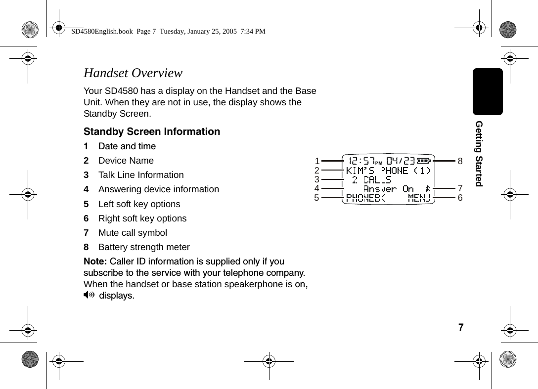 7  Getting StartedHandset OverviewYour SD4580 has a display on the Handset and the Base Unit. When they are not in use, the display shows the Standby Screen. Standby Screen Information1Date and time 2Device Name3Talk Line Information4Answering device information 5Left soft key options 6Right soft key options7Mute call symbol8Battery strength meterNote: Caller ID information is supplied only if you subscribe to the service with your telephone company. When the handset or base station speakerphone is on, Vdisplays. 12345867SD4580English.book  Page 7  Tuesday, January 25, 2005  7:34 PM