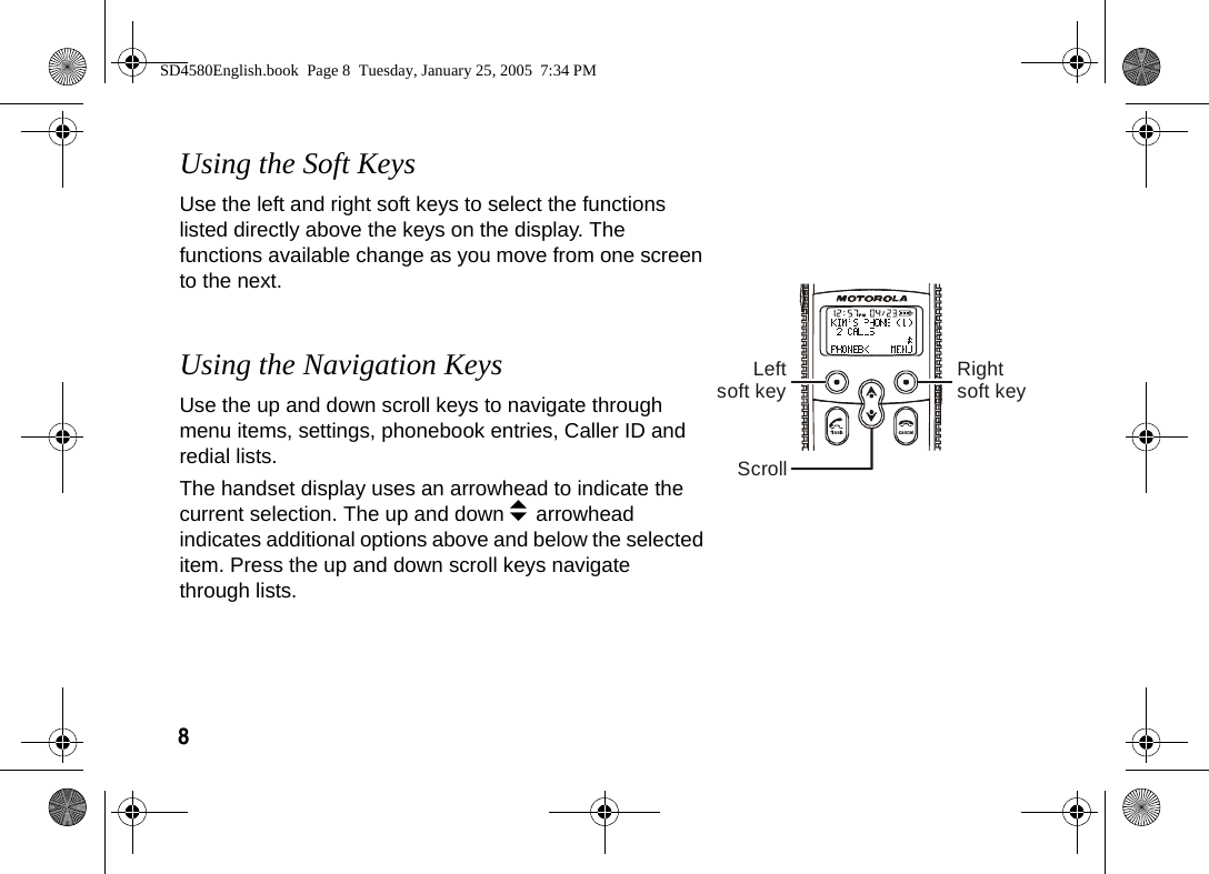 8  Using the Soft KeysUse the left and right soft keys to select the functions listed directly above the keys on the display. The functions available change as you move from one screen to the next.Using the Navigation KeysUse the up and down scroll keys to navigate through menu items, settings, phonebook entries, Caller ID and redial lists. The handset display uses an arrowhead to indicate the current selection. The up and down b arrowhead indicates additional options above and below the selected item. Press the up and down scroll keys navigate through lists. Leftsoft key Rightsoft keyScrollSD4580English.book  Page 8  Tuesday, January 25, 2005  7:34 PM
