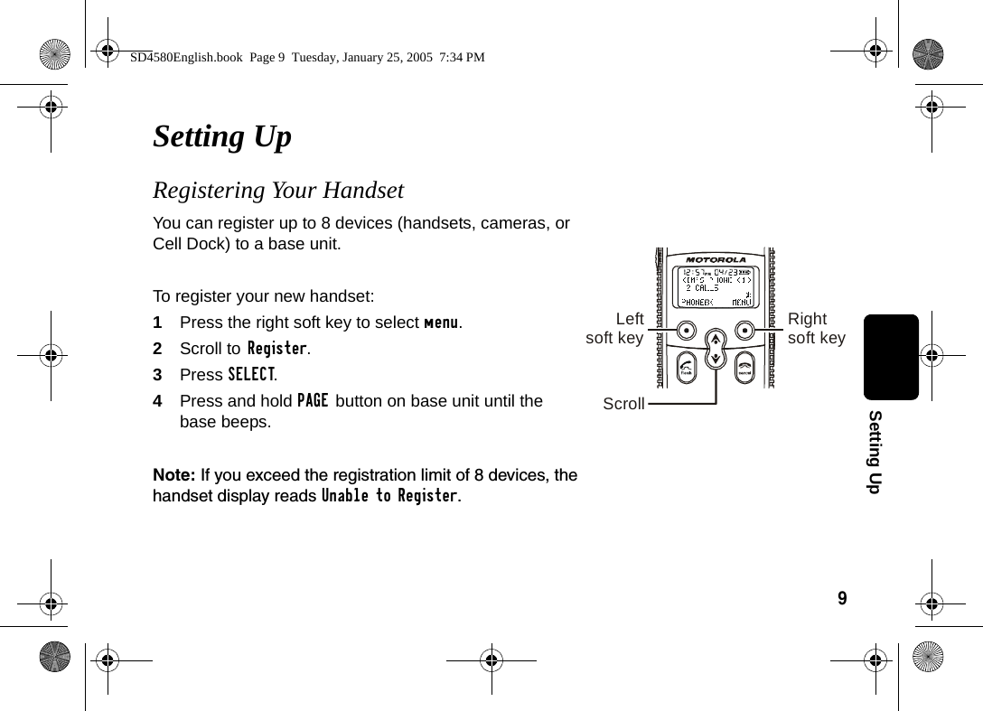 9Setting UpSetting Up Registering Your Handset You can register up to 8 devices (handsets, cameras, or Cell Dock) to a base unit. To register your new handset:1Press the right soft key to select menu.2Scroll to Register.3Press SELECT. 4Press and hold PAGE button on base unit until the base beeps. Note: If you exceed the registration limit of 8 devices, the handset display reads Unable to Register. Leftsoft key Rightsoft keyScrollSD4580English.book  Page 9  Tuesday, January 25, 2005  7:34 PM