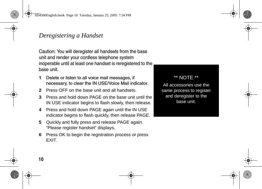 10Deregistering a HandsetCaution: You will deregister all handsets from the base unit and render your cordless telephone system inoperable until at least one handset is reregistered to the base unit.1Delete or listen to all voice mail messages, if necessary, to clear the IN USE/Voice Mail indicator.2Press OFF on the base unit and all handsets.3Press and hold down PAGE on the base unit until the IN USE indicator begins to flash slowly, then release.4Press and hold down PAGE again until the IN USE indicator begins to flash quickly, then release PAGE.5Quickly and fully press and release PAGE again. &ldquo;Please register handset&rdquo; displays. 6Press OK to begin the registration process or press EXIT.** NOTE **All accessories use the same process to register and deregister to the base unit.SD4580English.book  Page 10  Tuesday, January 25, 2005  7:34 PM