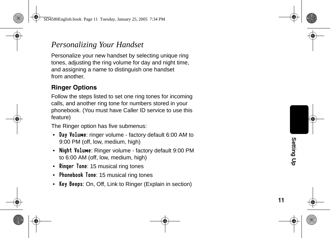 11Setting UpPersonalizing Your HandsetPersonalize your new handset by selecting unique ring tones, adjusting the ring volume for day and night time, and assigning a name to distinguish one handset from another. Ringer OptionsFollow the steps listed to set one ring tones for incoming calls, and another ring tone for numbers stored in your phonebook. (You must have Caller ID service to use this feature)The Ringer option has five submenus:&bull;Day Volume: ringer volume - factory default 6:00 AM to 9:00 PM (off, low, medium, high)&bull;Night Volume: Ringer volume - factory default 9:00 PM to 6:00 AM (off, low, medium, high)&bull;Ringer Tone: 15 musical ring tones&bull;Phonebook Tone: 15 musical ring tones&bull;Key Beeps: On, Off, Link to Ringer (Explain in section)SD4580English.book  Page 11  Tuesday, January 25, 2005  7:34 PM