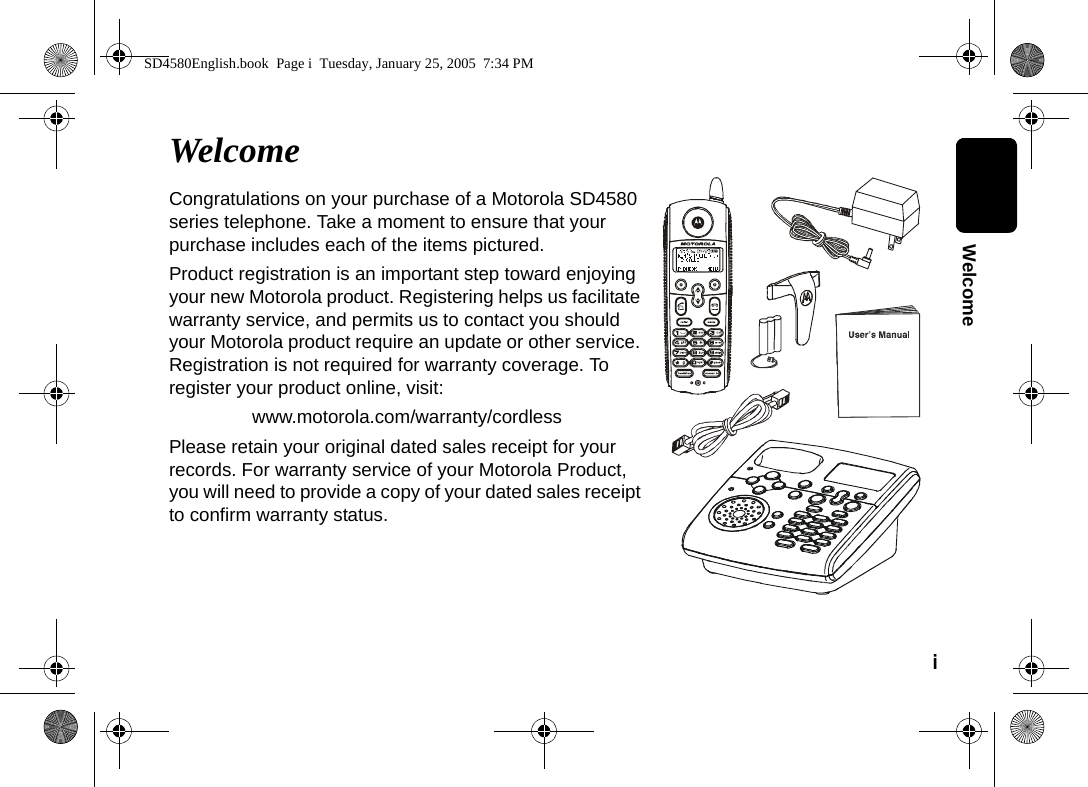i  WelcomeWelcomeCongratulations on your purchase of a Motorola SD4580 series telephone. Take a moment to ensure that your purchase includes each of the items pictured. Product registration is an important step toward enjoying your new Motorola product. Registering helps us facilitate warranty service, and permits us to contact you should your Motorola product require an update or other service. Registration is not required for warranty coverage. To register your product online, visit:www.motorola.com/warranty/cordlessPlease retain your original dated sales receipt for your records. For warranty service of your Motorola Product, you will need to provide a copy of your dated sales receipt to confirm warranty status. SD4580English.book  Page i  Tuesday, January 25, 2005  7:34 PM