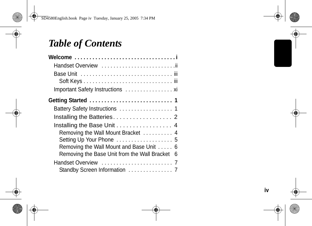 iv  Table of ContentsWelcome  . . . . . . . . . . . . . . . . . . . . . . . . . . . . . . . . . . iHandset Overview   . . . . . . . . . . . . . . . . . . . . . . . . .iiBase Unit  . . . . . . . . . . . . . . . . . . . . . . . . . . . . . . . iiiSoft Keys . . . . . . . . . . . . . . . . . . . . . . . . . . . . . . iiiImportant Safety Instructions  . . . . . . . . . . . . . . . . xiGetting Started  . . . . . . . . . . . . . . . . . . . . . . . . . . . .  1Battery Safety Instructions  . . . . . . . . . . . . . . . . . .  1Installing the Batteries. . . . . . . . . . . . . . . . . .  2Installing the Base Unit . . . . . . . . . . . . . . . . .  4Removing the Wall Mount Bracket  . . . . . . . . . .  4Setting Up Your Phone  . . . . . . . . . . . . . . . . . . .  5Removing the Wall Mount and Base Unit  . . . . .  6Removing the Base Unit from the Wall Bracket   6Handset Overview   . . . . . . . . . . . . . . . . . . . . . . . .  7Standby Screen Information  . . . . . . . . . . . . . . .  7SD4580English.book  Page iv  Tuesday, January 25, 2005  7:34 PM