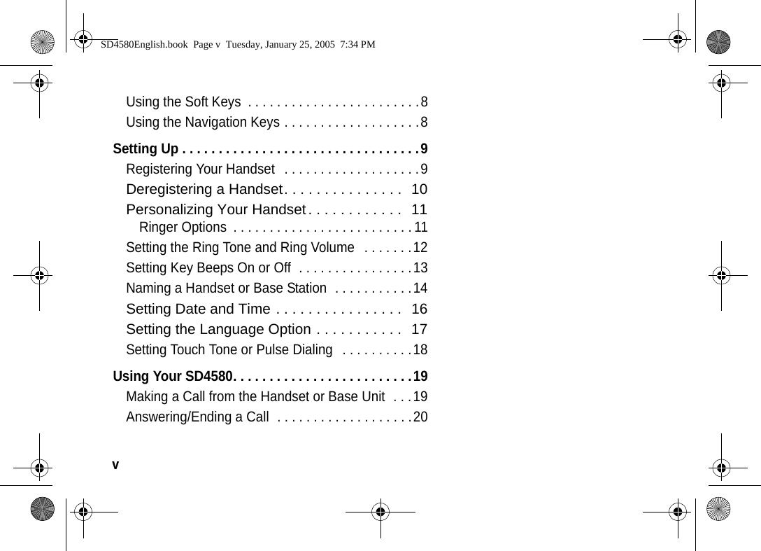 v  Using the Soft Keys  . . . . . . . . . . . . . . . . . . . . . . . .8Using the Navigation Keys . . . . . . . . . . . . . . . . . . .8Setting Up . . . . . . . . . . . . . . . . . . . . . . . . . . . . . . . . .9Registering Your Handset   . . . . . . . . . . . . . . . . . . .9Deregistering a Handset. . . . . . . . . . . . . . .  10Personalizing Your Handset. . . . . . . . . . . .  11Ringer Options  . . . . . . . . . . . . . . . . . . . . . . . . . 11Setting the Ring Tone and Ring Volume   . . . . . . .12Setting Key Beeps On or Off  . . . . . . . . . . . . . . . .13Naming a Handset or Base Station  . . . . . . . . . . .14Setting Date and Time . . . . . . . . . . . . . . . .  16Setting the Language Option . . . . . . . . . . .  17Setting Touch Tone or Pulse Dialing   . . . . . . . . . .18Using Your SD4580. . . . . . . . . . . . . . . . . . . . . . . . .19Making a Call from the Handset or Base Unit  . . .19Answering/Ending a Call  . . . . . . . . . . . . . . . . . . .20SD4580English.book  Page v  Tuesday, January 25, 2005  7:34 PM