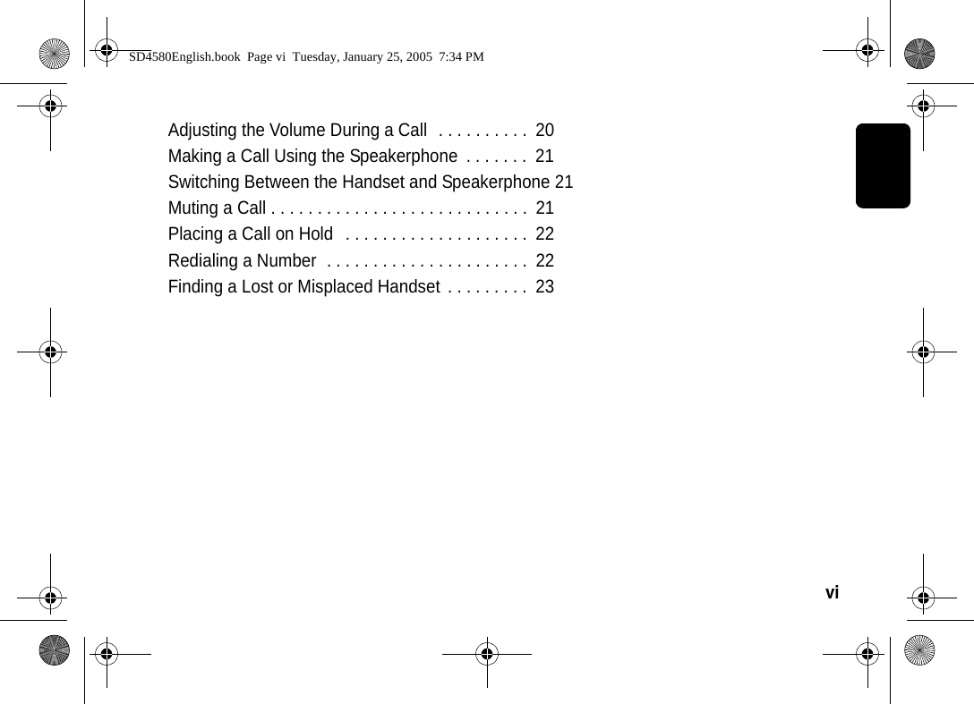 vi  Adjusting the Volume During a Call  . . . . . . . . . .  20Making a Call Using the Speakerphone  . . . . . . .  21Switching Between the Handset and Speakerphone 21Muting a Call . . . . . . . . . . . . . . . . . . . . . . . . . . . .  21Placing a Call on Hold   . . . . . . . . . . . . . . . . . . . .  22Redialing a Number  . . . . . . . . . . . . . . . . . . . . . .  22Finding a Lost or Misplaced Handset  . . . . . . . . .  23SD4580English.book  Page vi  Tuesday, January 25, 2005  7:34 PM