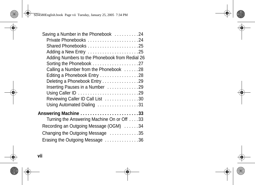 vii  Saving a Number in the Phonebook   . . . . . . . . . .24Private Phonebooks  . . . . . . . . . . . . . . . . . . . . .24Shared Phonebooks . . . . . . . . . . . . . . . . . . . . .25Adding a New Entry  . . . . . . . . . . . . . . . . . . . . .25Adding Numbers to the Phonebook from Redial 26Sorting the Phonebook . . . . . . . . . . . . . . . . . . .27Calling a Number from the Phonebook   . . . . . .28Editing a Phonebook Entry . . . . . . . . . . . . . . . .28Deleting a Phonebook Entry . . . . . . . . . . . . . . .29Inserting Pauses in a Number  . . . . . . . . . . . . .29Using Caller ID  . . . . . . . . . . . . . . . . . . . . . . . . .29Reviewing Caller ID Call List  . . . . . . . . . . . . . .30Using Automated Dialing  . . . . . . . . . . . . . . . . .31Answering Machine . . . . . . . . . . . . . . . . . . . . . . . .33Turning the Answering Machine On or Off  . . . .33Recording an Outgoing Message (OGM)   . . . . . .34Changing the Outgoing Message   . . . . . . . . . . . .35Erasing the Outgoing Message  . . . . . . . . . . . . . .36SD4580English.book  Page vii  Tuesday, January 25, 2005  7:34 PM