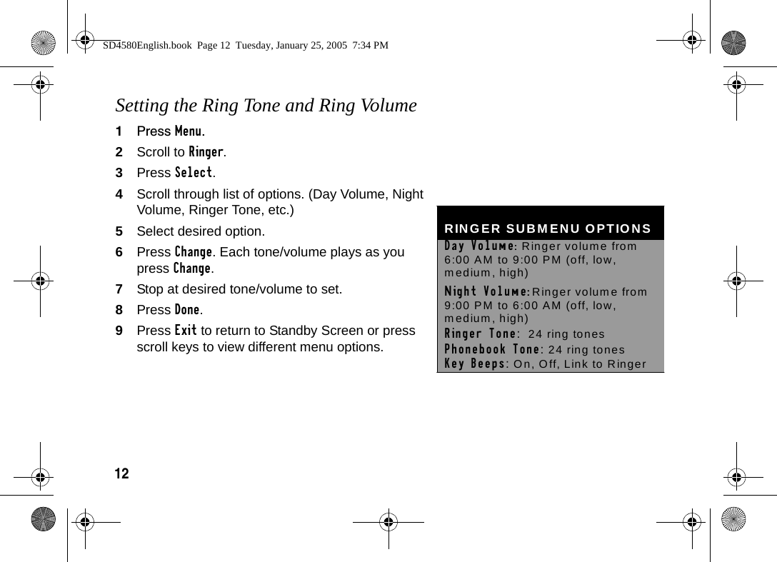 12Setting the Ring Tone and Ring Volume1Press Menu.2Scroll to Ringer. 3Press Select. 4Scroll through list of options. (Day Volume, Night Volume, Ringer Tone, etc.)5Select desired option.6Press Change. Each tone/volume plays as you press Change.7Stop at desired tone/volume to set.8Press Done.9Press Exit to return to Standby Screen or press scroll keys to view different menu options. RINGER SUBMENU OPTIONS Day Volume:  Ringer volume from 6:00 AM to 9:00 PM (off, low, medium, high) Night Volume: Ringer volume from 9:00 PM to 6:00 AM (off, low, medium, high) Ringer Tone:  24 ring tones  Phonebook Tone: 24 ring tones  Key Beeps: On, Off, Link to Ringer SD4580English.book  Page 12  Tuesday, January 25, 2005  7:34 PM