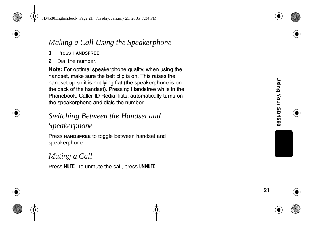 21Using Your SD4580Making a Call Using the Speakerphone1Press HANDSFREE.2Dial the number. Note: For optimal speakerphone quality, when using the handset, make sure the belt clip is on. This raises the handset up so it is not lying flat (the speakerphone is on the back of the handset). Pressing Handsfree while in the Phonebook, Caller ID Redial lists, automatically turns on the speakerphone and dials the number. Switching Between the Handset and SpeakerphonePress HANDSFREE to toggle between handset and speakerphone.Muting a Call Press MUTE. To unmute the call, press UNMUTE.SD4580English.book  Page 21  Tuesday, January 25, 2005  7:34 PM