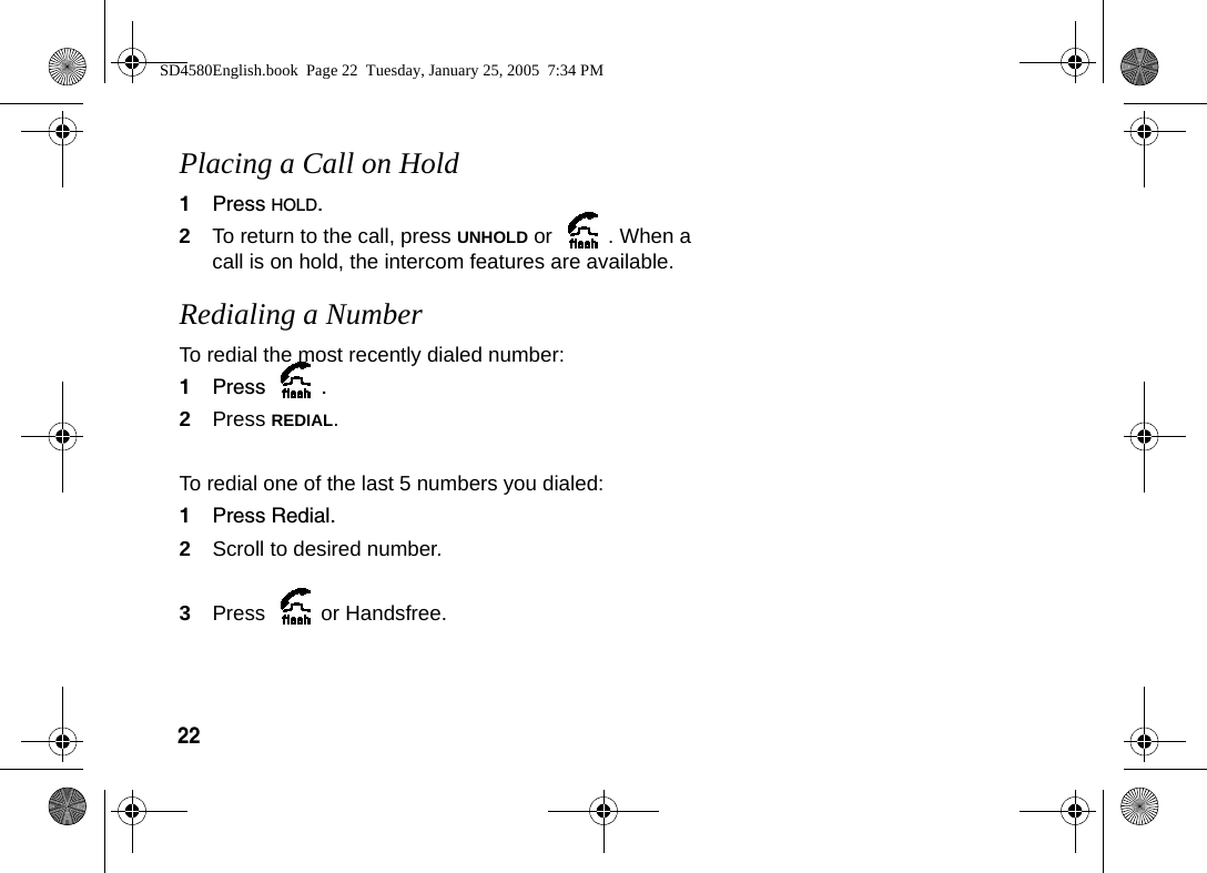 22 Placing a Call on Hold1Press HOLD.2To return to the call, press UNHOLD or  . When a call is on hold, the intercom features are available. Redialing a NumberTo redial the most recently dialed number:1Press .2Press REDIAL.To redial one of the last 5 numbers you dialed:1Press Redial.2Scroll to desired number.3Press or Handsfree.SD4580English.book  Page 22  Tuesday, January 25, 2005  7:34 PM