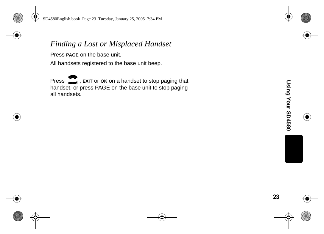 23Using Your SD4580Finding a Lost or Misplaced HandsetPress PAGE on the base unit.All handsets registered to the base unit beep.Press , EXIT or OK on a handset to stop paging that handset, or press PAGE on the base unit to stop paging all handsets.SD4580English.book  Page 23  Tuesday, January 25, 2005  7:34 PM