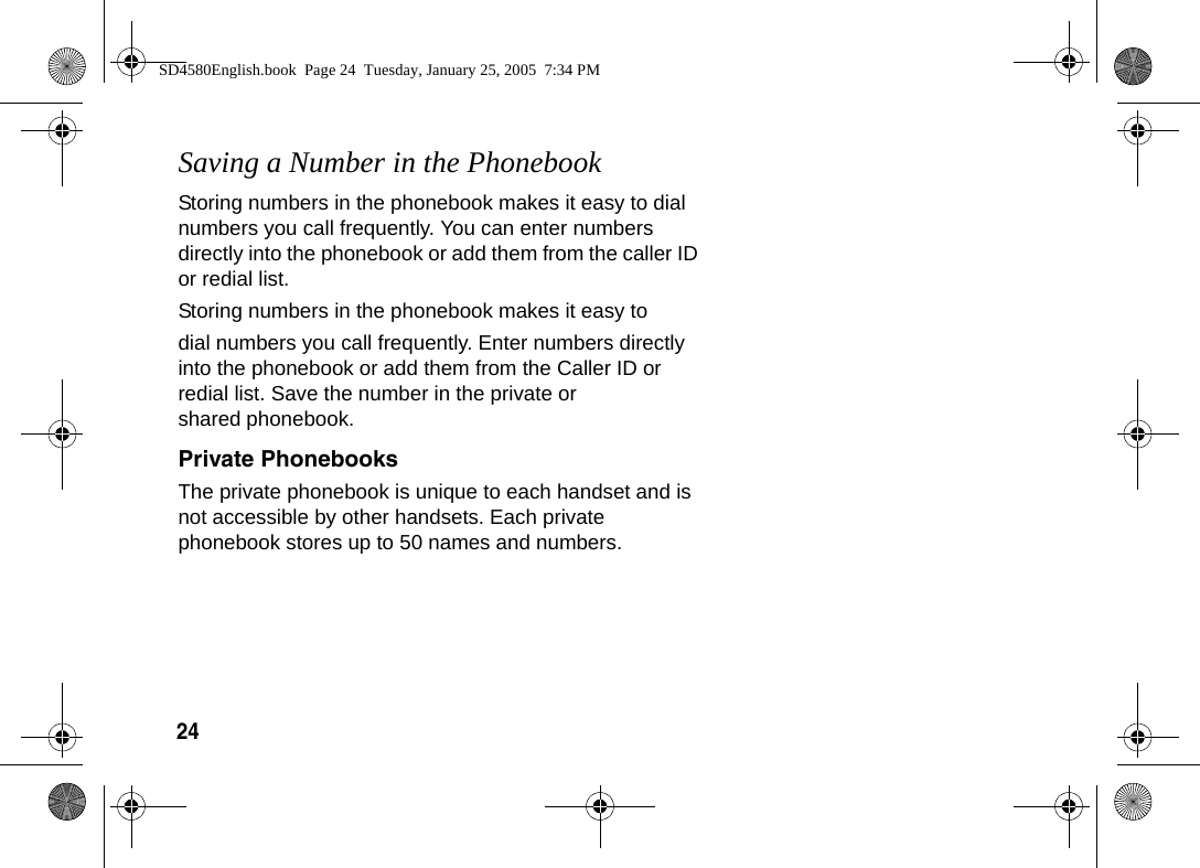 24 Saving a Number in the PhonebookStoring numbers in the phonebook makes it easy to dial numbers you call frequently. You can enter numbers directly into the phonebook or add them from the caller ID or redial list.Storing numbers in the phonebook makes it easy todial numbers you call frequently. Enter numbers directly into the phonebook or add them from the Caller ID or redial list. Save the number in the private or shared phonebook.Private PhonebooksThe private phonebook is unique to each handset and is not accessible by other handsets. Each private phonebook stores up to 50 names and numbers.SD4580English.book  Page 24  Tuesday, January 25, 2005  7:34 PM
