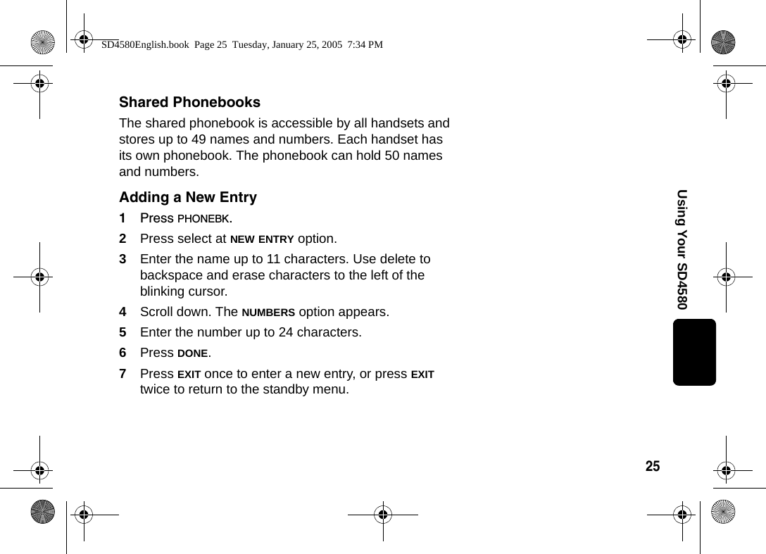 25Using Your SD4580Shared PhonebooksThe shared phonebook is accessible by all handsets and stores up to 49 names and numbers. Each handset has its own phonebook. The phonebook can hold 50 names and numbers. Adding a New Entry1Press PHONEBK.2Press select at NEW ENTRY option.3Enter the name up to 11 characters. Use delete to backspace and erase characters to the left of the blinking cursor.4Scroll down. The NUMBERS option appears.5Enter the number up to 24 characters.6Press DONE. 7Press EXIT once to enter a new entry, or press EXIT twice to return to the standby menu. SD4580English.book  Page 25  Tuesday, January 25, 2005  7:34 PM
