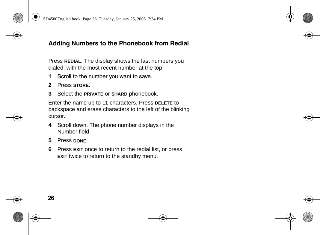 26 Adding Numbers to the Phonebook from RedialPress REDIAL. The display shows the last numbers you dialed, with the most recent number at the top.1Scroll to the number you want to save.2Press STORE.3Select the PRIVATE or SHARD phonebook.Enter the name up to 11 characters. Press DELETE to backspace and erase characters to the left of the blinking cursor.4Scroll down. The phone number displays in the Number field. 5Press DONE. 6Press EXIT once to return to the redial list, or press EXIT twice to return to the standby menu. SD4580English.book  Page 26  Tuesday, January 25, 2005  7:34 PM
