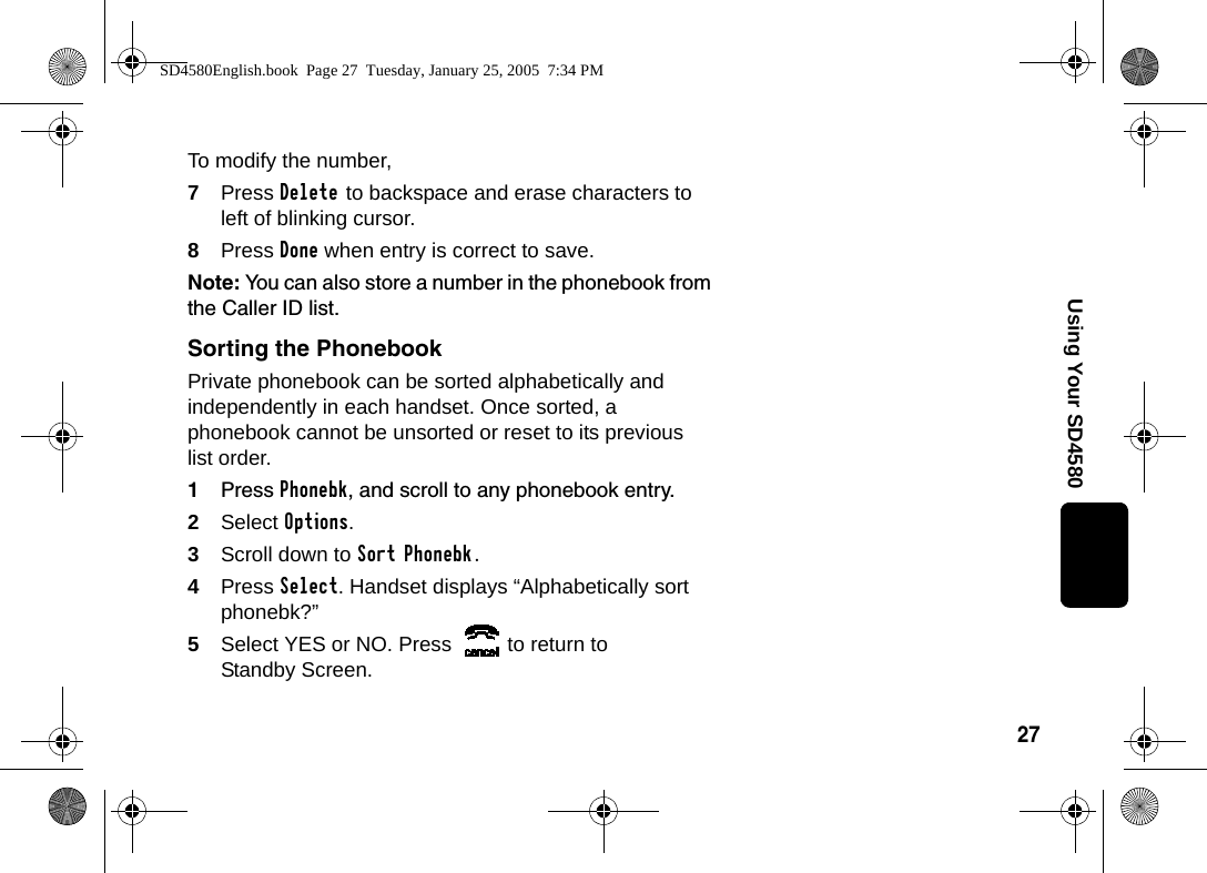 27Using Your SD4580To modify the number, 7Press Delete to backspace and erase characters to left of blinking cursor.8Press Done when entry is correct to save.Note: You can also store a number in the phonebook from the Caller ID list.Sorting the PhonebookPrivate phonebook can be sorted alphabetically and independently in each handset. Once sorted, a phonebook cannot be unsorted or reset to its previous list order.1Press Phonebk, and scroll to any phonebook entry.2Select Options.3Scroll down to Sort Phonebk.4Press Select. Handset displays &ldquo;Alphabetically sort phonebk?&rdquo;5Select YES or NO. Press  to return to Standby Screen.SD4580English.book  Page 27  Tuesday, January 25, 2005  7:34 PM