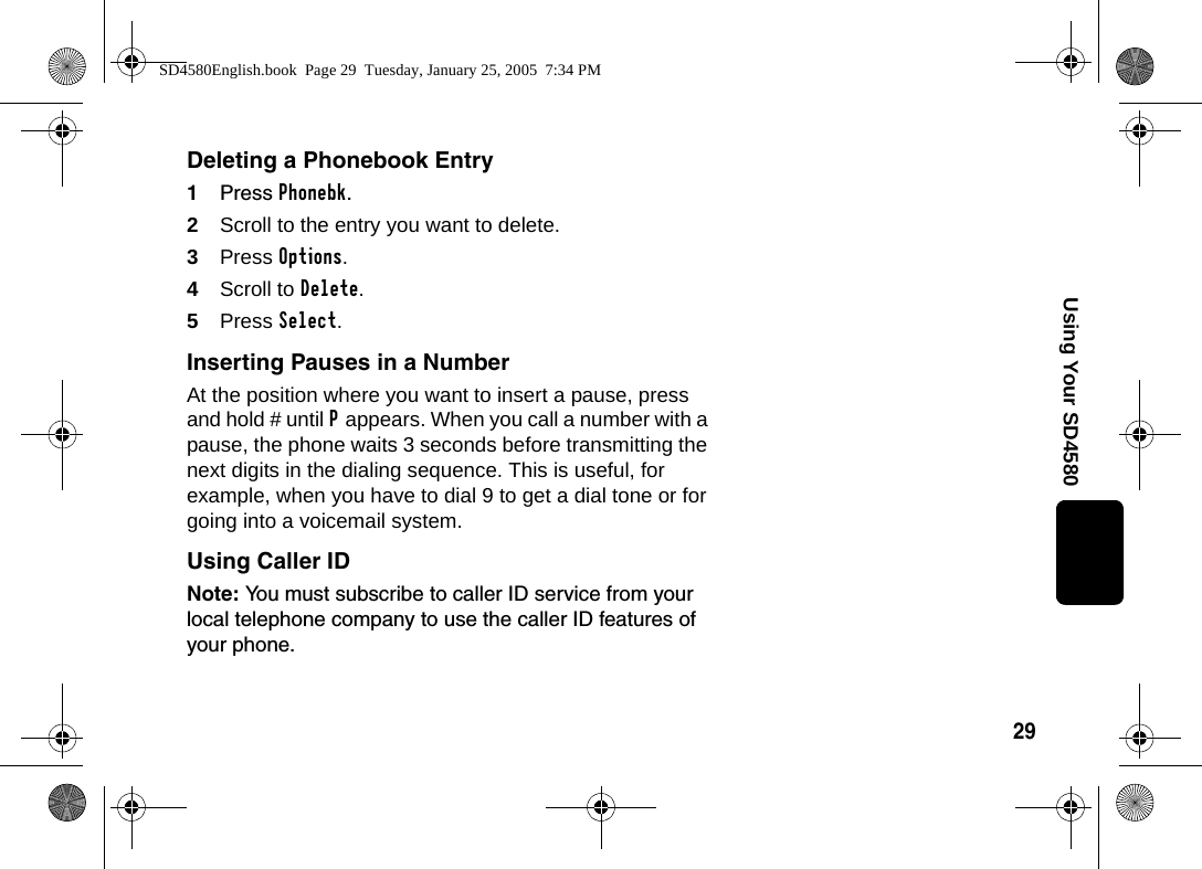29Using Your SD4580Deleting a Phonebook Entry1Press Phonebk.2Scroll to the entry you want to delete.3Press Options.4Scroll to Delete. 5Press Select.Inserting Pauses in a NumberAt the position where you want to insert a pause, press and hold # until P appears. When you call a number with a pause, the phone waits 3 seconds before transmitting the next digits in the dialing sequence. This is useful, for example, when you have to dial 9 to get a dial tone or for going into a voicemail system.Using Caller IDNote: You must subscribe to caller ID service from your local telephone company to use the caller ID features of your phone. SD4580English.book  Page 29  Tuesday, January 25, 2005  7:34 PM