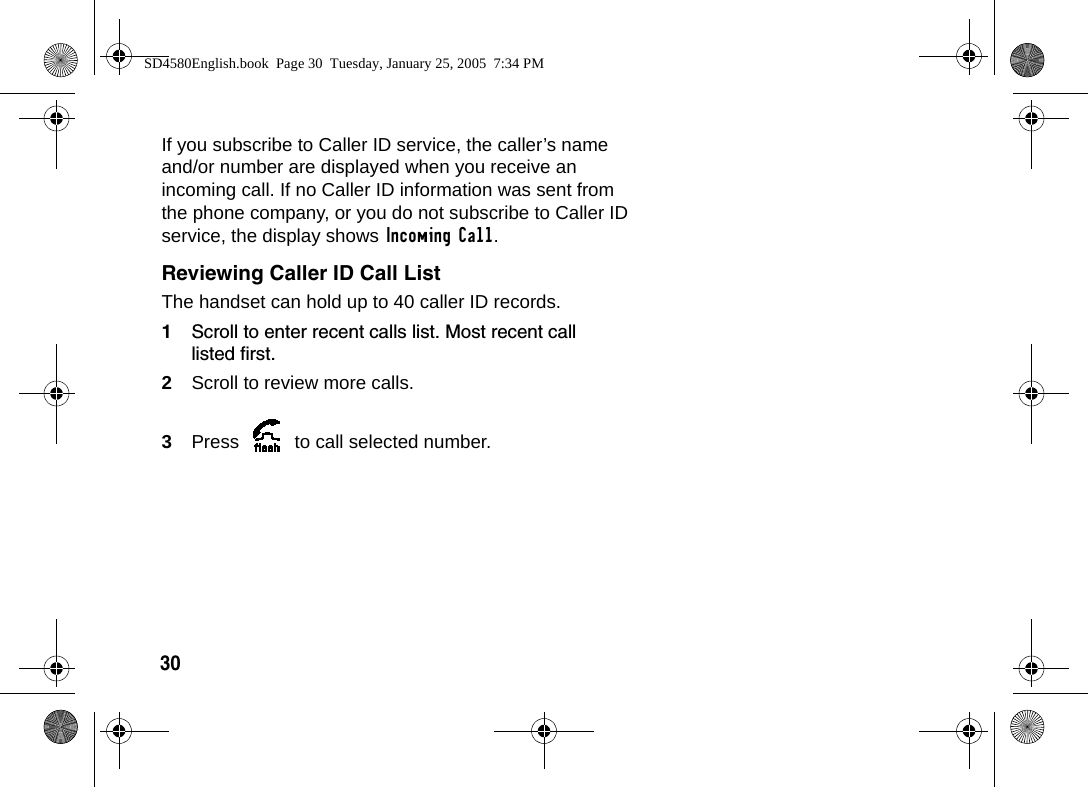 30 If you subscribe to Caller ID service, the caller&rsquo;s name and/or number are displayed when you receive an incoming call. If no Caller ID information was sent from the phone company, or you do not subscribe to Caller ID service, the display shows Incoming Call.Reviewing Caller ID Call ListThe handset can hold up to 40 caller ID records.1Scroll to enter recent calls list. Most recent call listed first.2Scroll to review more calls.3Press   to call selected number.SD4580English.book  Page 30  Tuesday, January 25, 2005  7:34 PM