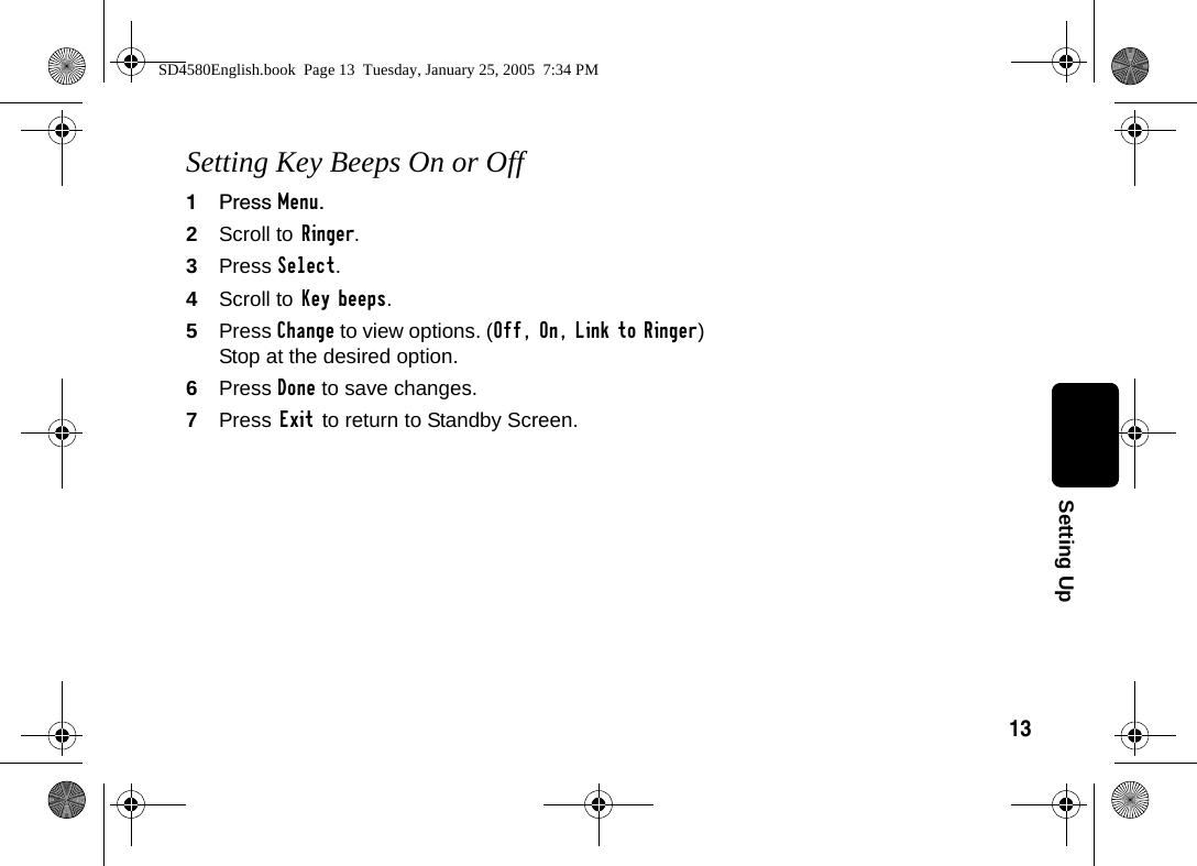 13Setting UpSetting Key Beeps On or Off1Press Menu.2Scroll to Ringer.3Press Select.4Scroll to Key beeps.5Press Change to view options. (Off, On, Link to Ringer) Stop at the desired option.6Press Done to save changes.7Press Exit to return to Standby Screen.SD4580English.book  Page 13  Tuesday, January 25, 2005  7:34 PM