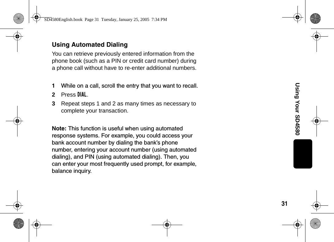 31Using Your SD4580Using Automated DialingYou can retrieve previously entered information from the phone book (such as a PIN or credit card number) during a phone call without have to re-enter additional numbers.1While on a call, scroll the entry that you want to recall.2Press DIAL.3Repeat steps 1 and 2 as many times as necessary to complete your transaction.Note: This function is useful when using automated response systems. For example, you could access your bank account number by dialing the bank&rsquo;s phone number, entering your account number (using automated dialing), and PIN (using automated dialing). Then, you can enter your most frequently used prompt, for example, balance inquiry.SD4580English.book  Page 31  Tuesday, January 25, 2005  7:34 PM
