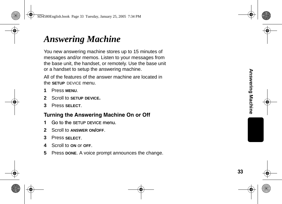33Answering MachineAnswering MachineYou new answering machine stores up to 15 minutes of messages and/or memos. Listen to your messages from the base unit, the handset, or remotely. Use the base unit or a handset to setup the answering machine.All of the features of the answer machine are located in the SETUP DEVICE menu. 1Press MENU.2Scroll to SETUP DEVICE.3Press SELECT.Turning the Answering Machine On or Off1Go to the SETUP DEVICE menu.2Scroll to ANSWER ON/OFF.3Press SELECT.4Scroll to ON or OFF. 5Press DONE. A voice prompt announces the change. SD4580English.book  Page 33  Tuesday, January 25, 2005  7:34 PM