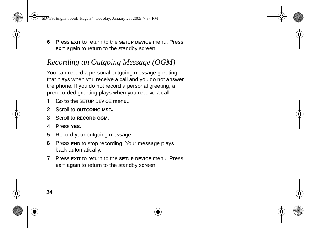 346Press EXIT to return to the SETUP DEVICE menu. Press EXIT again to return to the standby screen.Recording an Outgoing Message (OGM) You can record a personal outgoing message greeting that plays when you receive a call and you do not answer the phone. If you do not record a personal greeting, a prerecorded greeting plays when you receive a call.1Go to the SETUP DEVICE menu..2Scroll to OUTGOING MSG. 3Scroll to RECORD OGM.4Press YES.5Record your outgoing message.6Press END to stop recording. Your message plays back automatically. 7Press EXIT to return to the SETUP DEVICE menu. Press EXIT again to return to the standby screen.SD4580English.book  Page 34  Tuesday, January 25, 2005  7:34 PM