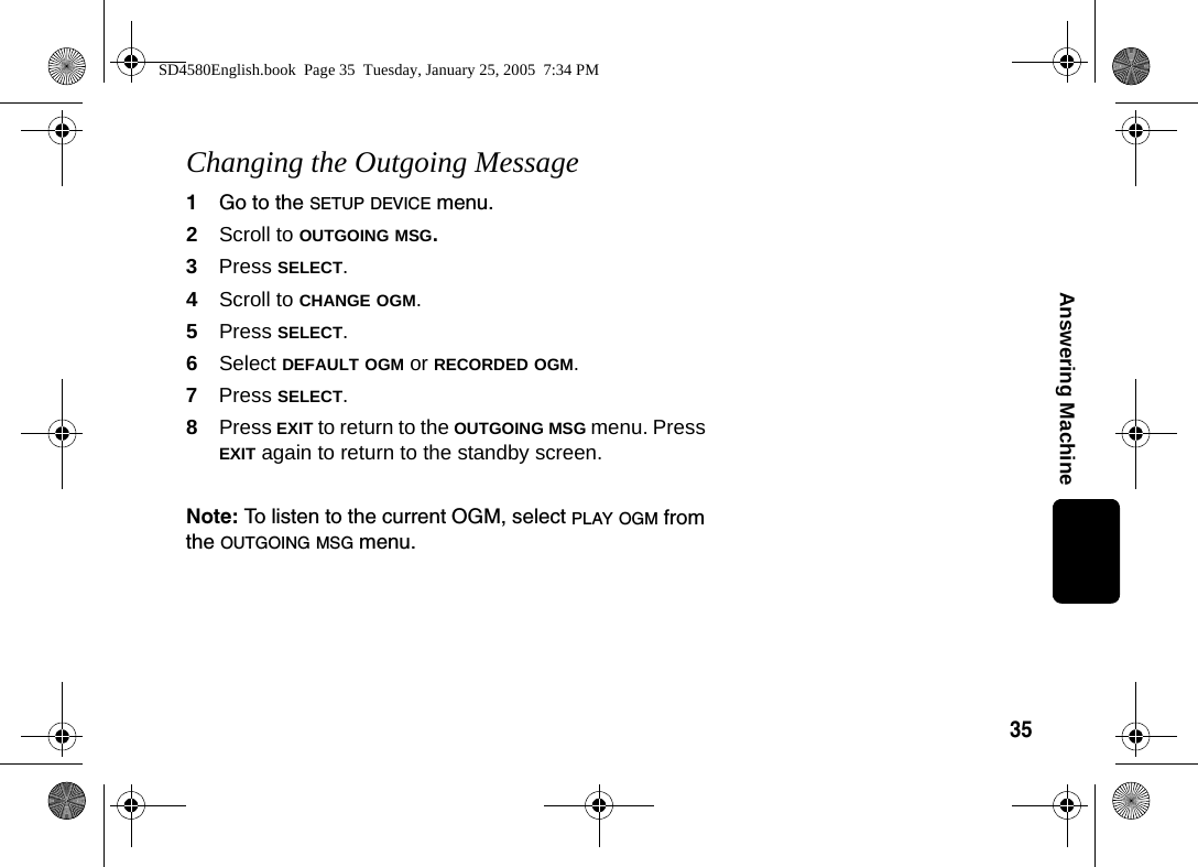 35Answering MachineChanging the Outgoing Message1Go to the SETUP DEVICE menu.2Scroll to OUTGOING MSG. 3Press SELECT.4Scroll to CHANGE OGM.5Press SELECT.6Select DEFAULT OGM or RECORDED OGM.7Press SELECT.8Press EXIT to return to the OUTGOING MSG menu. Press EXIT again to return to the standby screen.Note: To listen to the current OGM, select PLAY OGM from the OUTGOING MSG menu.SD4580English.book  Page 35  Tuesday, January 25, 2005  7:34 PM