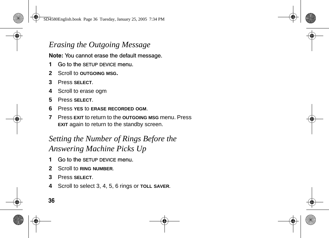 36Erasing the Outgoing MessageNote: You cannot erase the default message.1Go to the SETUP DEVICE menu.2Scroll to OUTGOING MSG. 3Press SELECT.4Scroll to erase ogm 5Press SELECT.6Press YES to ERASE RECORDED OGM.7Press EXIT to return to the OUTGOING MSG menu. Press EXIT again to return to the standby screen.Setting the Number of Rings Before the Answering Machine Picks Up1Go to the SETUP DEVICE menu.2Scroll to RING NUMBER.3Press SELECT.4Scroll to select 3, 4, 5, 6 rings or TOLL SAVER. SD4580English.book  Page 36  Tuesday, January 25, 2005  7:34 PM