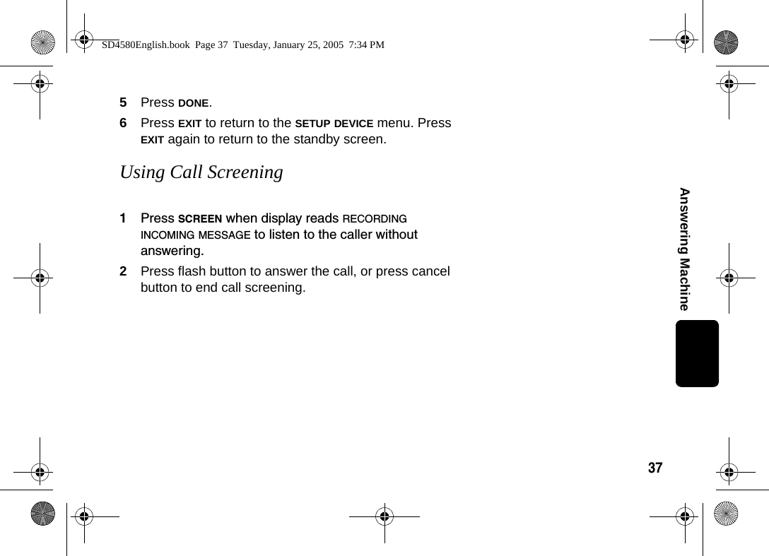 37Answering Machine5Press DONE.6Press EXIT to return to the SETUP DEVICE menu. Press EXIT again to return to the standby screen.Using Call Screening1Press SCREEN when display reads RECORDING INCOMING MESSAGE to listen to the caller without answering. 2Press flash button to answer the call, or press cancel button to end call screening.SD4580English.book  Page 37  Tuesday, January 25, 2005  7:34 PM