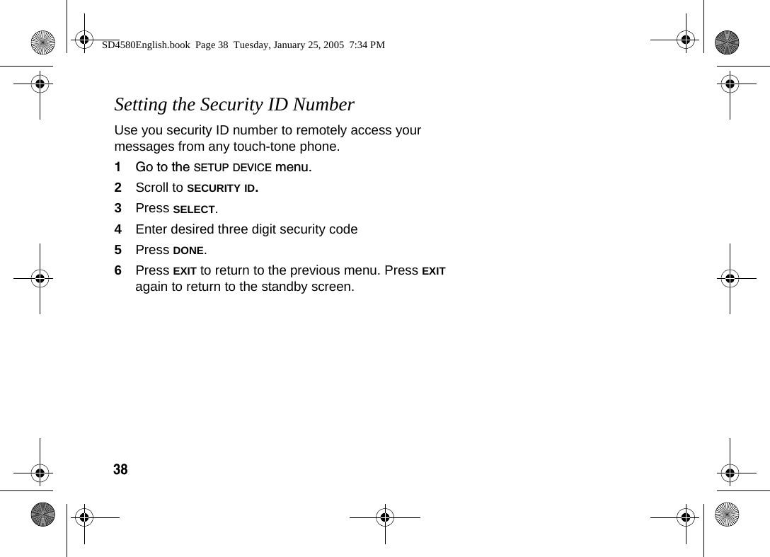 38Setting the Security ID NumberUse you security ID number to remotely access your messages from any touch-tone phone. 1Go to the SETUP DEVICE menu.2Scroll to SECURITY ID. 3Press SELECT.4Enter desired three digit security code5Press DONE.6Press EXIT to return to the previous menu. Press EXIT again to return to the standby screen.SD4580English.book  Page 38  Tuesday, January 25, 2005  7:34 PM