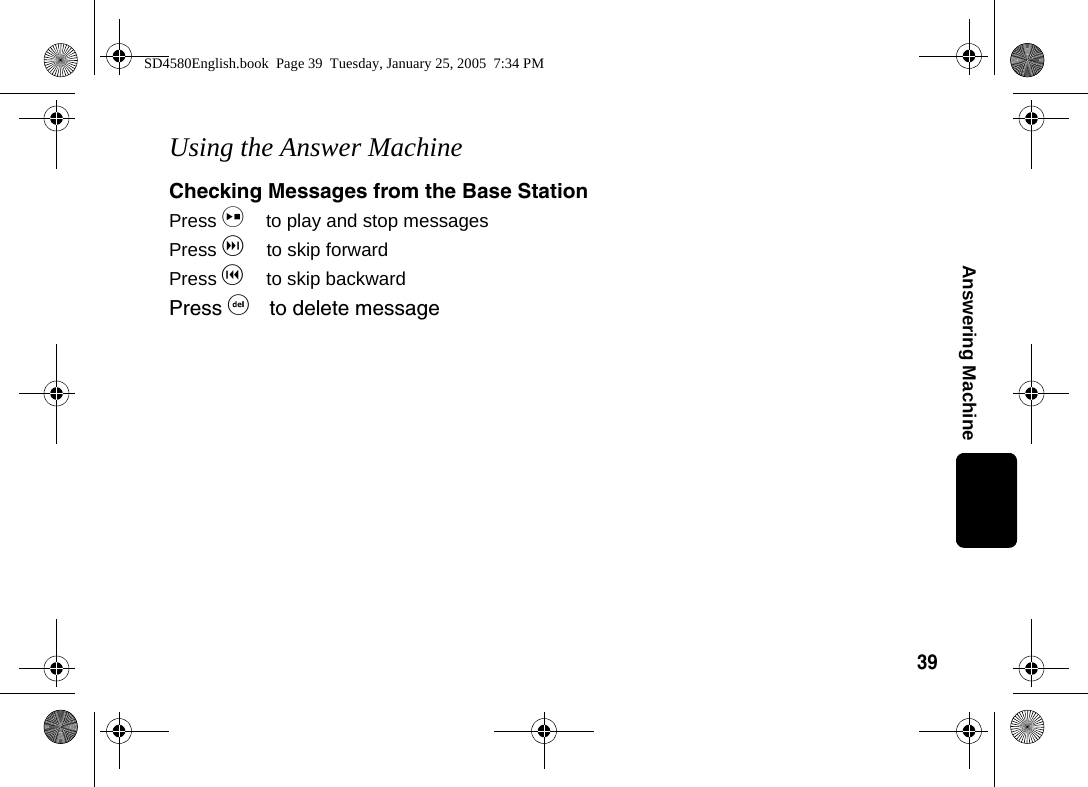 39Answering MachineUsing the Answer MachineChecking Messages from the Base StationPress i to play and stop messagesPress g to skip forwardPress h to skip backwardPress f to delete messageSD4580English.book  Page 39  Tuesday, January 25, 2005  7:34 PM