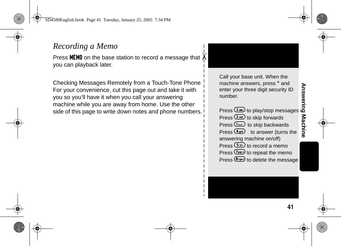 41Answering MachineRecording a MemoPress MEMO on the base station to record a message that you can playback later.Checking Messages Remotely from a Touch-Tone Phone For your convenience, cut this page out and take it with you so you&rsquo;ll have it when you call your answering machine while you are away from home. Use the other side of this page to write down notes and phone numbers.Call your base unit. When the machine answers, press * and enter your three digit security ID number. Press 2 to play/stop messagesPress 3 to skip forwardsPress 1 to skip backwardsPress 4 to answer (turns the answering machine on/off)Press 5 to record a memoPress 7 to repeat the memoPress 0 to delete the messageSD4580English.book  Page 41  Tuesday, January 25, 2005  7:34 PM