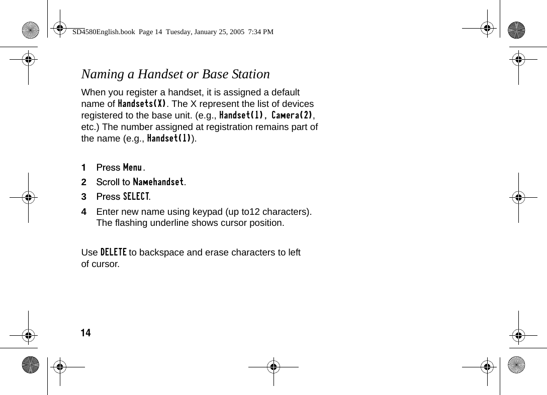 14Naming a Handset or Base StationWhen you register a handset, it is assigned a default name of Handsets(X). The X represent the list of devices registered to the base unit. (e.g., Handset(1), Camera(2), etc.) The number assigned at registration remains part of the name (e.g., Handset(1)).1Press Menu.2Scroll to Namehandset.3Press SELECT.4Enter new name using keypad (up to12 characters). The flashing underline shows cursor position. Use DELETE to backspace and erase characters to left of cursor.SD4580English.book  Page 14  Tuesday, January 25, 2005  7:34 PM