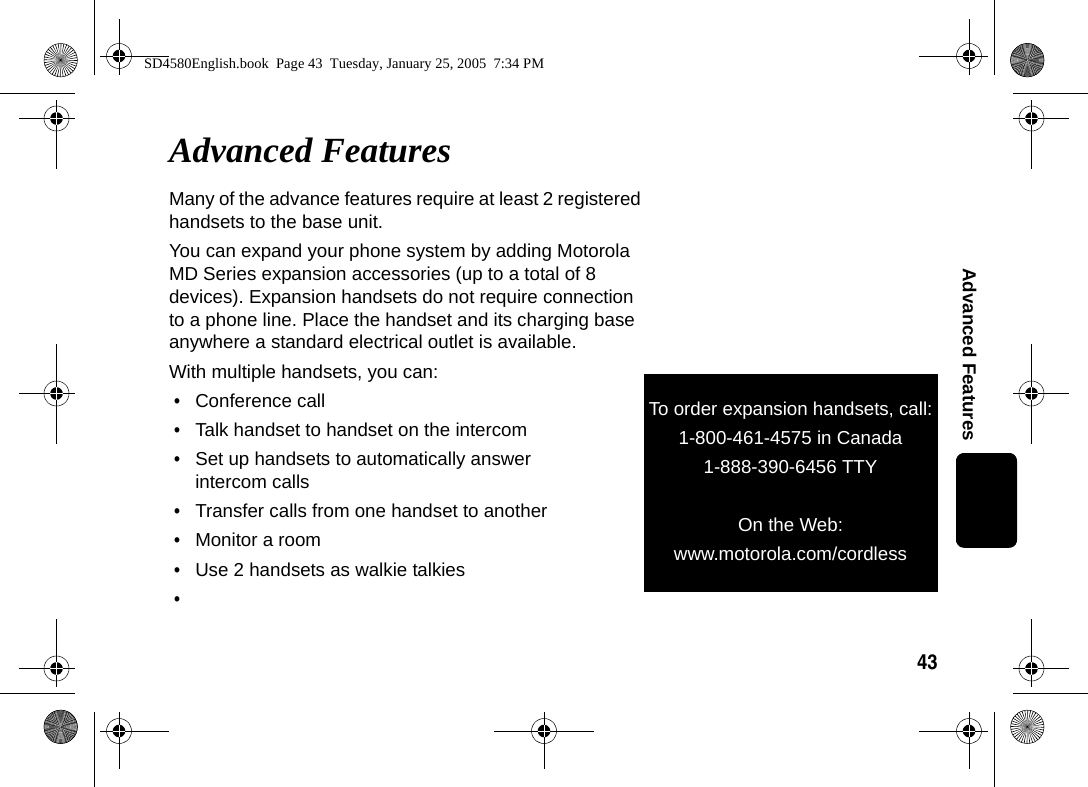 43Advanced FeaturesAdvanced FeaturesMany of the advance features require at least 2 registered handsets to the base unit.You can expand your phone system by adding Motorola MD Series expansion accessories (up to a total of 8 devices). Expansion handsets do not require connection to a phone line. Place the handset and its charging base anywhere a standard electrical outlet is available.With multiple handsets, you can:&bull;Conference call&bull;Talk handset to handset on the intercom&bull;Set up handsets to automatically answer intercom calls&bull;Transfer calls from one handset to another&bull;Monitor a room&bull;Use 2 handsets as walkie talkies&bull;To order expansion handsets, call:1-800-461-4575 in Canada1-888-390-6456 TTY (Text Telephone)On the Web:www.motorola.com/cordlessSD4580English.book  Page 43  Tuesday, January 25, 2005  7:34 PM