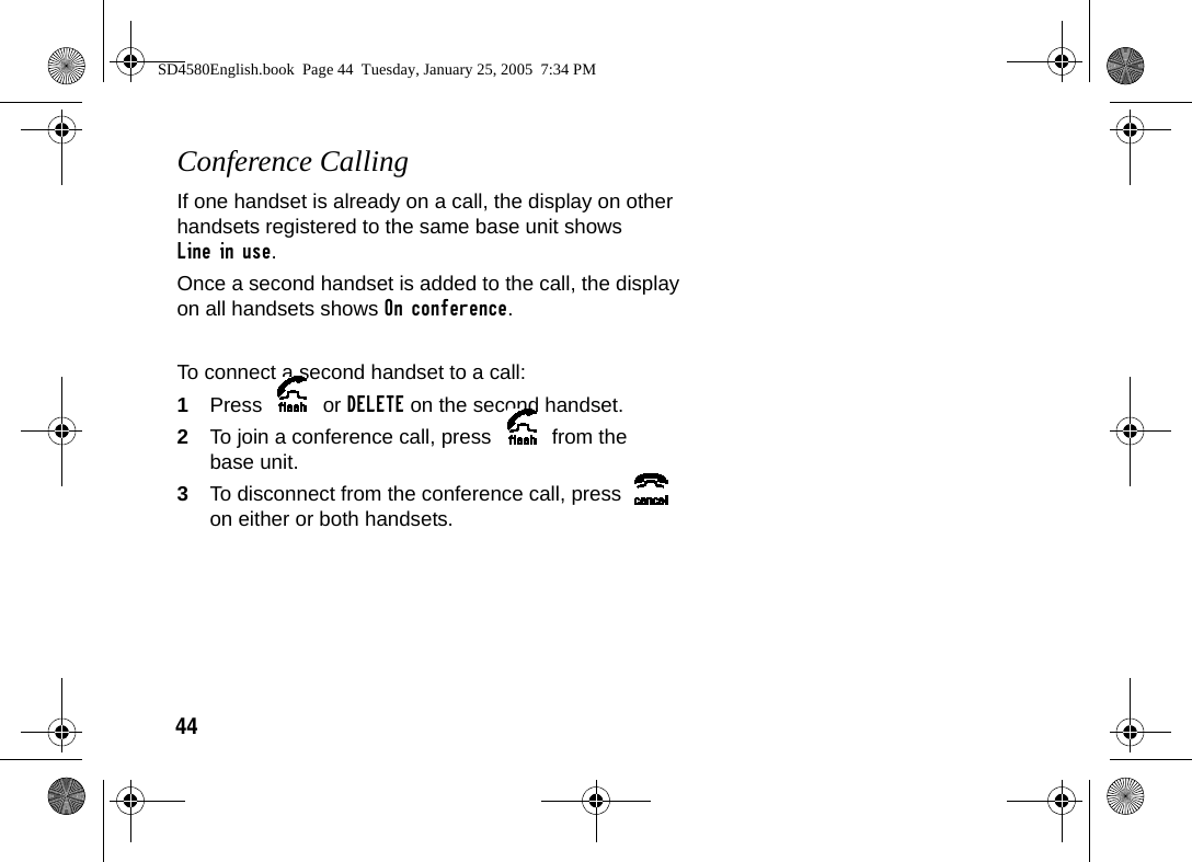 44Conference CallingIf one handset is already on a call, the display on other handsets registered to the same base unit shows Line in use. Once a second handset is added to the call, the display on all handsets shows On conference. To connect a second handset to a call:1Press  or DELETE on the second handset.2To join a conference call, press   from the base unit.3To disconnect from the conference call, press   on either or both handsets.SD4580English.book  Page 44  Tuesday, January 25, 2005  7:34 PM
