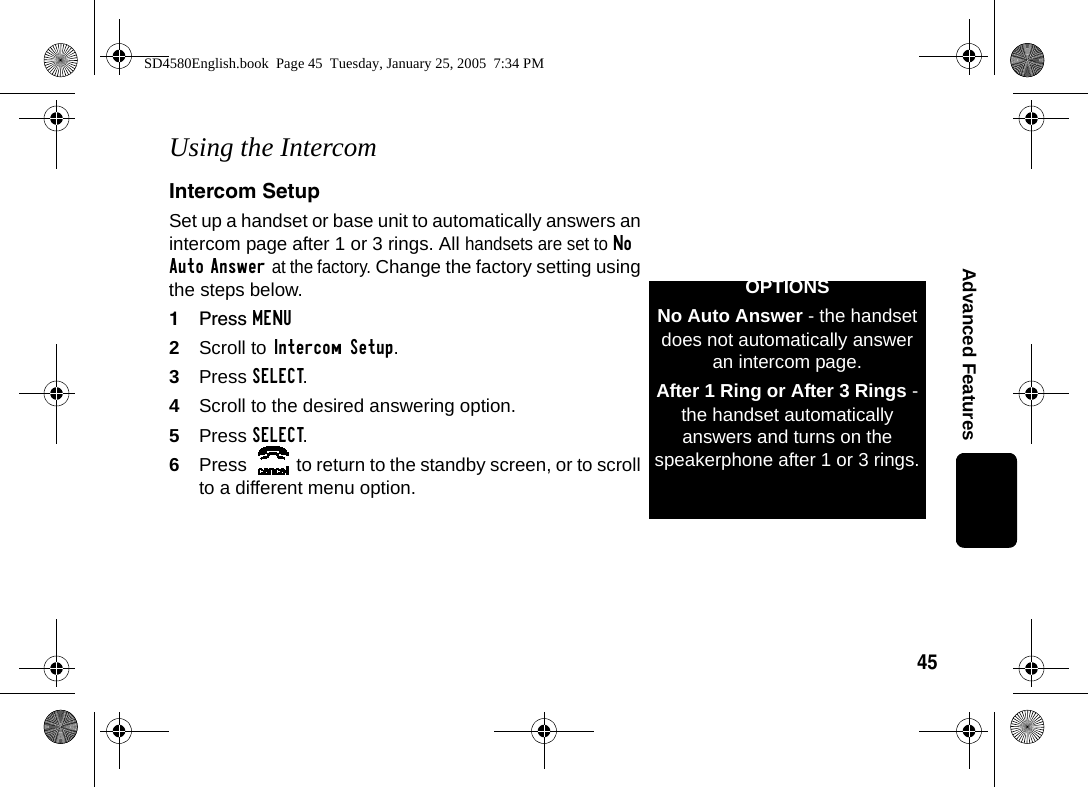 45Advanced FeaturesUsing the IntercomIntercom SetupSet up a handset or base unit to automatically answers an intercom page after 1 or 3 rings. All handsets are set to No Auto Answer at the factory. Change the factory setting using the steps below.1Press MENU2Scroll to Intercom Setup.3Press SELECT.4Scroll to the desired answering option.5Press SELECT.6Press  to return to the standby screen, or to scroll to a different menu option.OPTIONSNo Auto Answer - the handset does not automatically answer an intercom page.After 1 Ring or After 3 Rings - the handset automatically answers and turns on the speakerphone after 1 or 3 rings.SD4580English.book  Page 45  Tuesday, January 25, 2005  7:34 PM