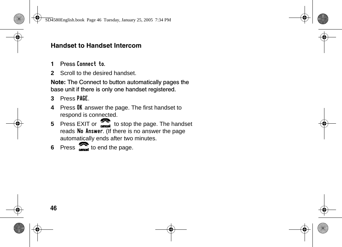 46Handset to Handset Intercom1Press Connect to. 2Scroll to the desired handset. Note: The Connect to button automatically pages the base unit if there is only one handset registered.3Press PAGE.4Press OK answer the page. The first handset to respond is connected.5Press EXIT or   to stop the page. The handset reads No Answer. (If there is no answer the page automatically ends after two minutes.6Press  to end the page.SD4580English.book  Page 46  Tuesday, January 25, 2005  7:34 PM