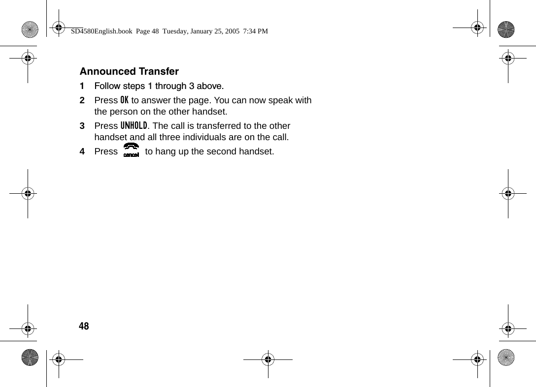 48Announced Transfer1Follow steps 1 through 3 above.2Press OK to answer the page. You can now speak with the person on the other handset. 3Press UNHOLD. The call is transferred to the other handset and all three individuals are on the call.4Press   to hang up the second handset.SD4580English.book  Page 48  Tuesday, January 25, 2005  7:34 PM