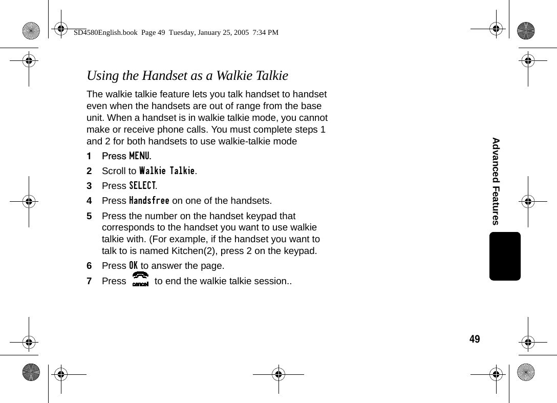 49Advanced FeaturesUsing the Handset as a Walkie TalkieThe walkie talkie feature lets you talk handset to handset even when the handsets are out of range from the base unit. When a handset is in walkie talkie mode, you cannot make or receive phone calls. You must complete steps 1 and 2 for both handsets to use walkie-talkie mode1Press MENU.2Scroll to Walkie Talkie.3Press SELECT. 4Press Handsfree on one of the handsets.5Press the number on the handset keypad that corresponds to the handset you want to use walkie talkie with. (For example, if the handset you want to talk to is named Kitchen(2), press 2 on the keypad.6Press OK to answer the page.7Press   to end the walkie talkie session..SD4580English.book  Page 49  Tuesday, January 25, 2005  7:34 PM