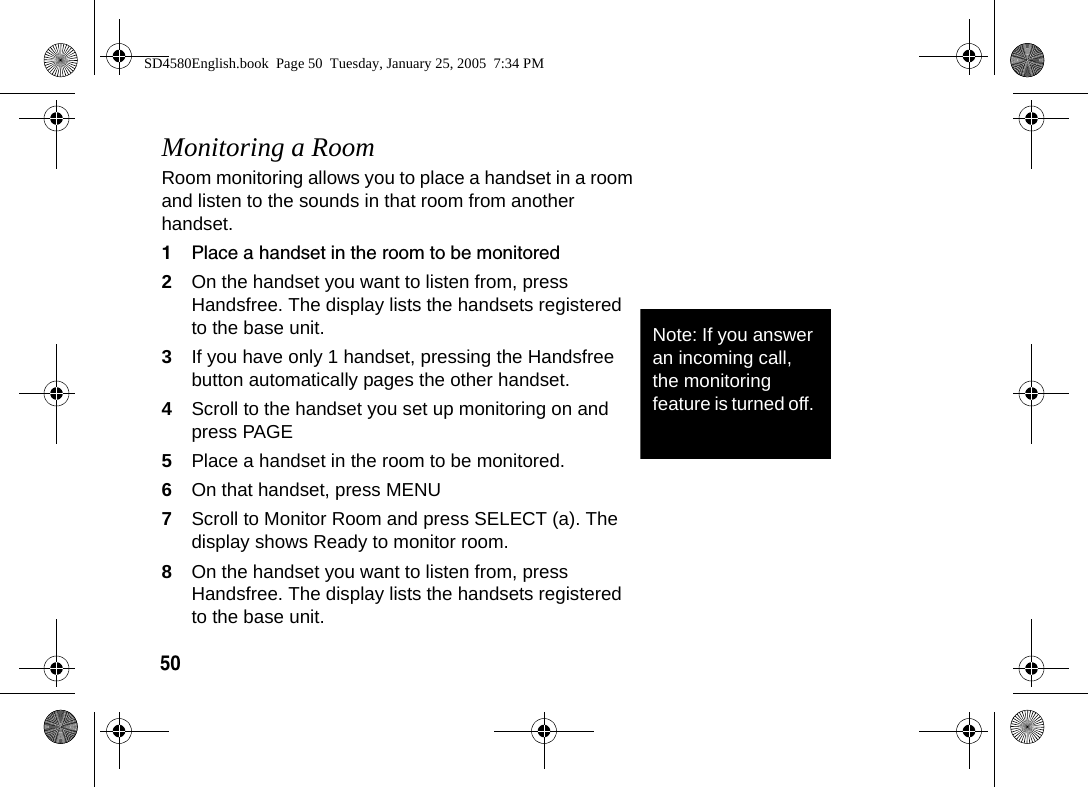 50Monitoring a RoomRoom monitoring allows you to place a handset in a room and listen to the sounds in that room from another handset.1Place a handset in the room to be monitored2On the handset you want to listen from, press Handsfree. The display lists the handsets registered to the base unit.3If you have only 1 handset, pressing the Handsfree button automatically pages the other handset.4Scroll to the handset you set up monitoring on and press PAGE5Place a handset in the room to be monitored.6On that handset, press MENU7Scroll to Monitor Room and press SELECT (a). The display shows Ready to monitor room.8On the handset you want to listen from, press Handsfree. The display lists the handsets registered to the base unit.Note: If you answer an incoming call, the monitoring feature is turned off. SD4580English.book  Page 50  Tuesday, January 25, 2005  7:34 PM