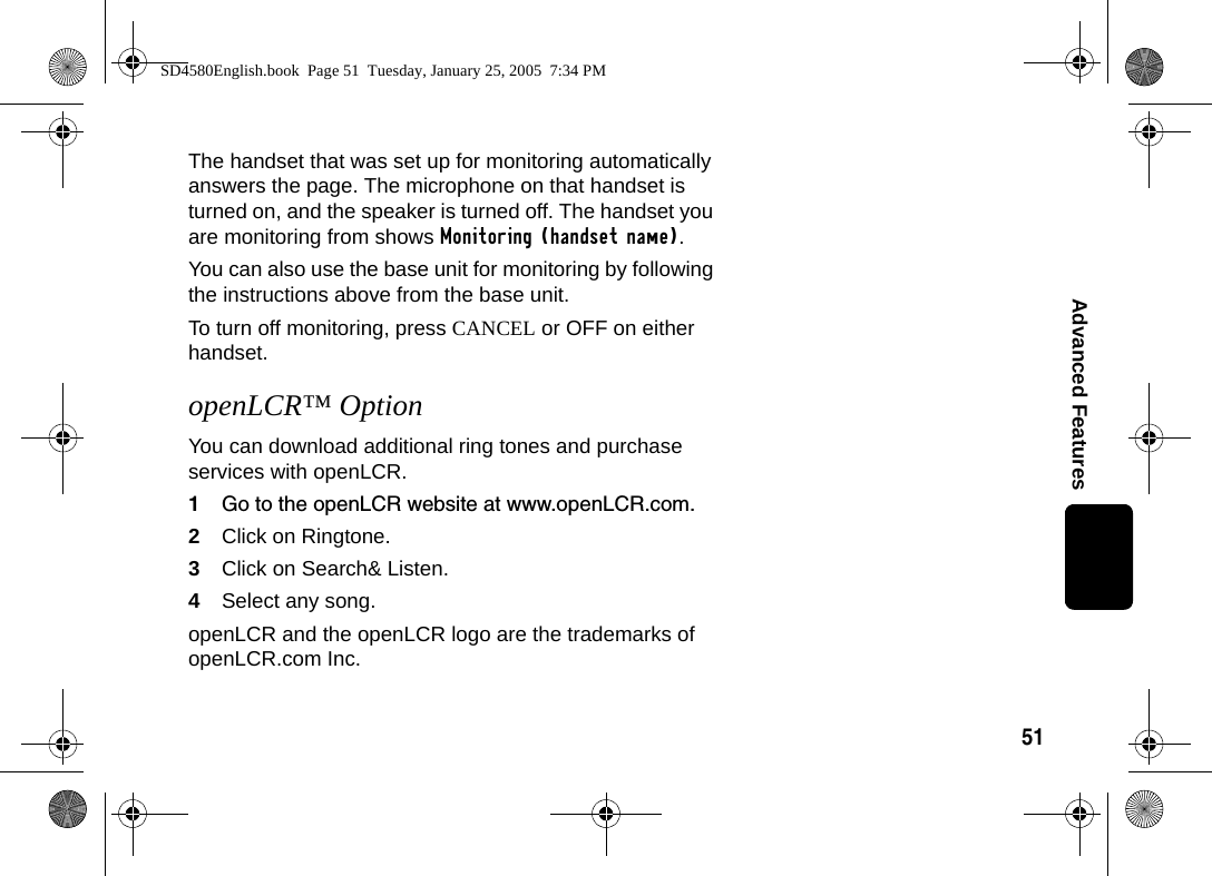 51Advanced FeaturesThe handset that was set up for monitoring automatically answers the page. The microphone on that handset is turned on, and the speaker is turned off. The handset you are monitoring from shows Monitoring (handset name). You can also use the base unit for monitoring by following the instructions above from the base unit. To turn off monitoring, press CANCEL or OFF on either handset.openLCR&trade; OptionYou can download additional ring tones and purchase services with openLCR. 1Go to the openLCR website at www.openLCR.com.2Click on Ringtone.3Click on Search&amp; Listen.4Select any song.openLCR and the openLCR logo are the trademarks of openLCR.com Inc.SD4580English.book  Page 51  Tuesday, January 25, 2005  7:34 PM