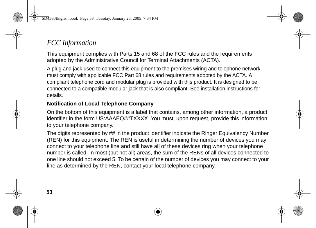 53  FCC InformationThis equipment complies with Parts 15 and 68 of the FCC rules and the requirements adopted by the Administrative Council for Terminal Attachments (ACTA).A plug and jack used to connect this equipment to the premises wiring and telephone network must comply with applicable FCC Part 68 rules and requirements adopted by the ACTA. A compliant telephone cord and modular plug is provided with this product. It is designed to be connected to a compatible modular jack that is also compliant. See installation instructions for details.Notification of Local Telephone CompanyOn the bottom of this equipment is a label that contains, among other information, a product identifier in the form US:AAAEQ##TXXXX. You must, upon request, provide this information to your telephone company.The digits represented by ## in the product identifier indicate the Ringer Equivalency Number (REN) for this equipment. The REN is useful in determining the number of devices you may connect to your telephone line and still have all of these devices ring when your telephone number is called. In most (but not all) areas, the sum of the RENs of all devices connected to one line should not exceed 5. To be certain of the number of devices you may connect to your line as determined by the REN, contact your local telephone company.SD4580English.book  Page 53  Tuesday, January 25, 2005  7:34 PM