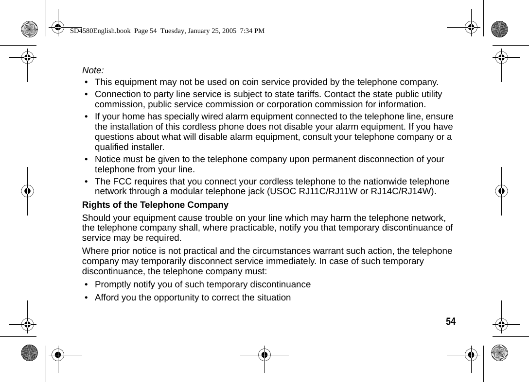 54  Note: &bull; This equipment may not be used on coin service provided by the telephone company. &bull; Connection to party line service is subject to state tariffs. Contact the state public utility commission, public service commission or corporation commission for information.&bull; If your home has specially wired alarm equipment connected to the telephone line, ensure the installation of this cordless phone does not disable your alarm equipment. If you have questions about what will disable alarm equipment, consult your telephone company or a qualified installer. &bull; Notice must be given to the telephone company upon permanent disconnection of your telephone from your line. &bull; The FCC requires that you connect your cordless telephone to the nationwide telephone network through a modular telephone jack (USOC RJ11C/RJ11W or RJ14C/RJ14W).Rights of the Telephone CompanyShould your equipment cause trouble on your line which may harm the telephone network, the telephone company shall, where practicable, notify you that temporary discontinuance of service may be required. Where prior notice is not practical and the circumstances warrant such action, the telephone company may temporarily disconnect service immediately. In case of such temporary discontinuance, the telephone company must:&bull; Promptly notify you of such temporary discontinuance&bull; Afford you the opportunity to correct the situationSD4580English.book  Page 54  Tuesday, January 25, 2005  7:34 PM
