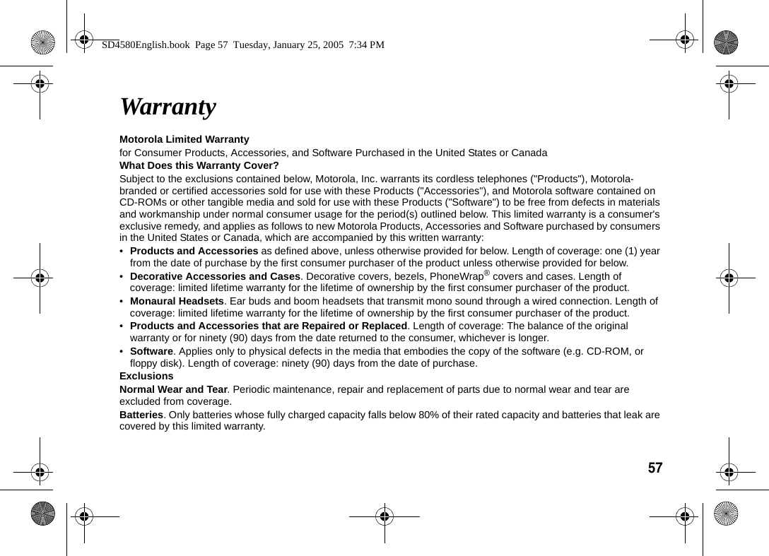 57  WarrantyMotorola Limited Warranty for Consumer Products, Accessories, and Software Purchased in the United States or CanadaWhat Does this Warranty Cover?Subject to the exclusions contained below, Motorola, Inc. warrants its cordless telephones ("Products"), Motorola-branded or certified accessories sold for use with these Products ("Accessories"), and Motorola software contained on CD-ROMs or other tangible media and sold for use with these Products ("Software") to be free from defects in materials and workmanship under normal consumer usage for the period(s) outlined below. This limited warranty is a consumer's exclusive remedy, and applies as follows to new Motorola Products, Accessories and Software purchased by consumers in the United States or Canada, which are accompanied by this written warranty:&bull;Products and Accessories as defined above, unless otherwise provided for below. Length of coverage: one (1) year from the date of purchase by the first consumer purchaser of the product unless otherwise provided for below.&bull;Decorative Accessories and Cases. Decorative covers, bezels, PhoneWrap&reg; covers and cases. Length of coverage: limited lifetime warranty for the lifetime of ownership by the first consumer purchaser of the product.&bull;Monaural Headsets. Ear buds and boom headsets that transmit mono sound through a wired connection. Length of coverage: limited lifetime warranty for the lifetime of ownership by the first consumer purchaser of the product.&bull;Products and Accessories that are Repaired or Replaced. Length of coverage: The balance of the original warranty or for ninety (90) days from the date returned to the consumer, whichever is longer.&bull;Software. Applies only to physical defects in the media that embodies the copy of the software (e.g. CD-ROM, or floppy disk). Length of coverage: ninety (90) days from the date of purchase.ExclusionsNormal Wear and Tear. Periodic maintenance, repair and replacement of parts due to normal wear and tear are excluded from coverage.Batteries. Only batteries whose fully charged capacity falls below 80% of their rated capacity and batteries that leak are covered by this limited warranty.SD4580English.book  Page 57  Tuesday, January 25, 2005  7:34 PM