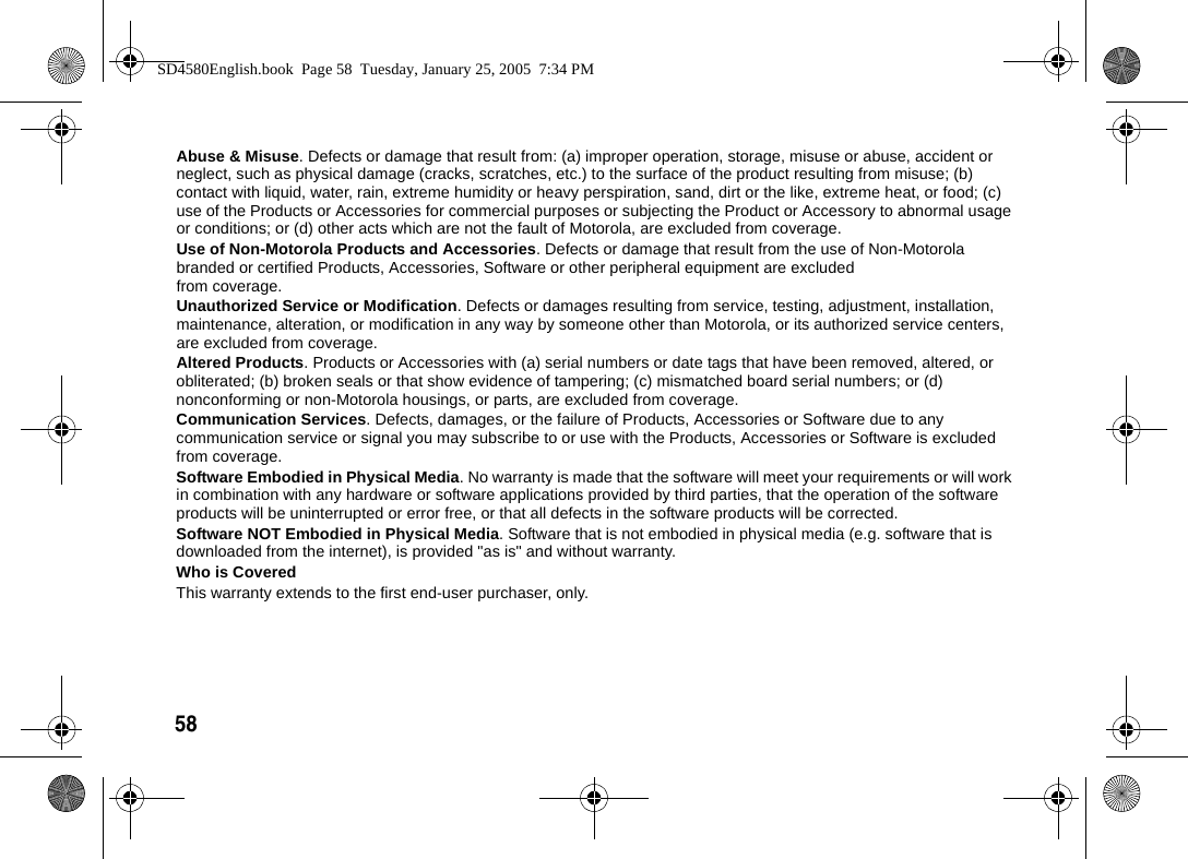 58  Abuse &amp; Misuse. Defects or damage that result from: (a) improper operation, storage, misuse or abuse, accident or neglect, such as physical damage (cracks, scratches, etc.) to the surface of the product resulting from misuse; (b) contact with liquid, water, rain, extreme humidity or heavy perspiration, sand, dirt or the like, extreme heat, or food; (c) use of the Products or Accessories for commercial purposes or subjecting the Product or Accessory to abnormal usage or conditions; or (d) other acts which are not the fault of Motorola, are excluded from coverage.Use of Non-Motorola Products and Accessories. Defects or damage that result from the use of Non-Motorola branded or certified Products, Accessories, Software or other peripheral equipment are excluded from coverage.Unauthorized Service or Modification. Defects or damages resulting from service, testing, adjustment, installation, maintenance, alteration, or modification in any way by someone other than Motorola, or its authorized service centers, are excluded from coverage.Altered Products. Products or Accessories with (a) serial numbers or date tags that have been removed, altered, or obliterated; (b) broken seals or that show evidence of tampering; (c) mismatched board serial numbers; or (d) nonconforming or non-Motorola housings, or parts, are excluded from coverage.Communication Services. Defects, damages, or the failure of Products, Accessories or Software due to any communication service or signal you may subscribe to or use with the Products, Accessories or Software is excluded from coverage.Software Embodied in Physical Media. No warranty is made that the software will meet your requirements or will work in combination with any hardware or software applications provided by third parties, that the operation of the software products will be uninterrupted or error free, or that all defects in the software products will be corrected.Software NOT Embodied in Physical Media. Software that is not embodied in physical media (e.g. software that is downloaded from the internet), is provided "as is" and without warranty. Who is CoveredThis warranty extends to the first end-user purchaser, only.SD4580English.book  Page 58  Tuesday, January 25, 2005  7:34 PM
