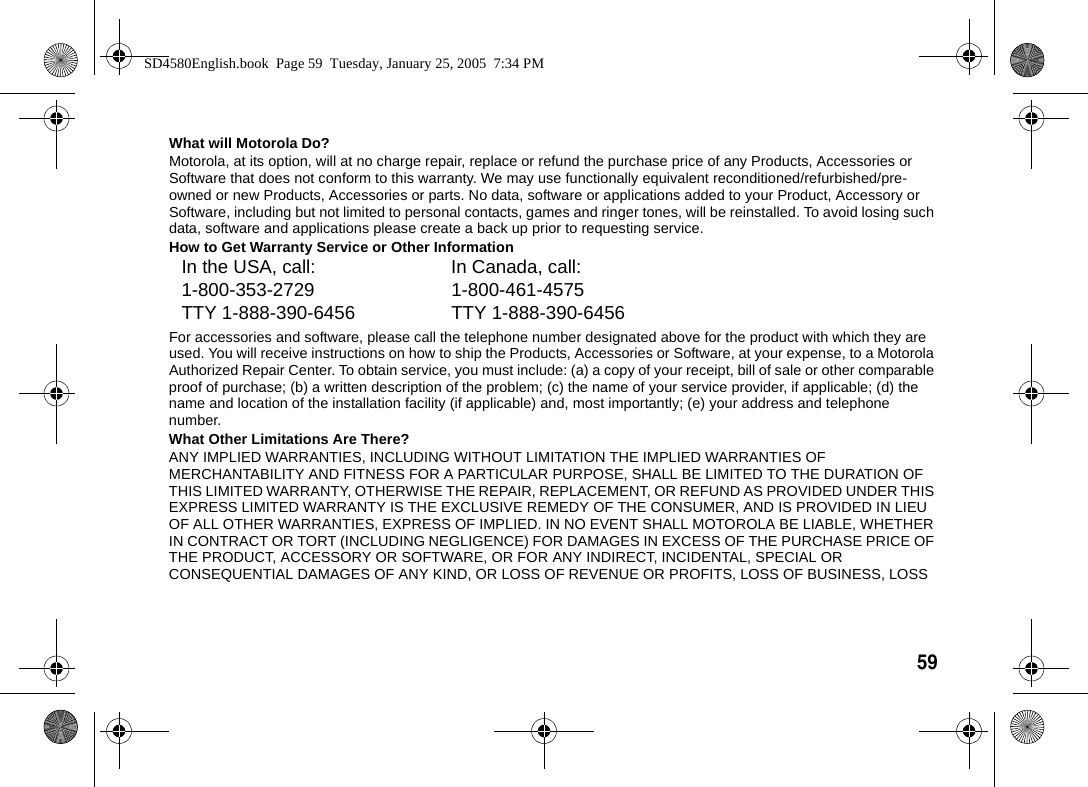 59  What will Motorola Do?Motorola, at its option, will at no charge repair, replace or refund the purchase price of any Products, Accessories or Software that does not conform to this warranty. We may use functionally equivalent reconditioned/refurbished/pre-owned or new Products, Accessories or parts. No data, software or applications added to your Product, Accessory or Software, including but not limited to personal contacts, games and ringer tones, will be reinstalled. To avoid losing such data, software and applications please create a back up prior to requesting service.How to Get Warranty Service or Other InformationFor accessories and software, please call the telephone number designated above for the product with which they are used. You will receive instructions on how to ship the Products, Accessories or Software, at your expense, to a Motorola Authorized Repair Center. To obtain service, you must include: (a) a copy of your receipt, bill of sale or other comparable proof of purchase; (b) a written description of the problem; (c) the name of your service provider, if applicable; (d) the name and location of the installation facility (if applicable) and, most importantly; (e) your address and telephone number.What Other Limitations Are There?ANY IMPLIED WARRANTIES, INCLUDING WITHOUT LIMITATION THE IMPLIED WARRANTIES OF MERCHANTABILITY AND FITNESS FOR A PARTICULAR PURPOSE, SHALL BE LIMITED TO THE DURATION OF THIS LIMITED WARRANTY, OTHERWISE THE REPAIR, REPLACEMENT, OR REFUND AS PROVIDED UNDER THIS EXPRESS LIMITED WARRANTY IS THE EXCLUSIVE REMEDY OF THE CONSUMER, AND IS PROVIDED IN LIEU OF ALL OTHER WARRANTIES, EXPRESS OF IMPLIED. IN NO EVENT SHALL MOTOROLA BE LIABLE, WHETHER IN CONTRACT OR TORT (INCLUDING NEGLIGENCE) FOR DAMAGES IN EXCESS OF THE PURCHASE PRICE OF THE PRODUCT, ACCESSORY OR SOFTWARE, OR FOR ANY INDIRECT, INCIDENTAL, SPECIAL OR CONSEQUENTIAL DAMAGES OF ANY KIND, OR LOSS OF REVENUE OR PROFITS, LOSS OF BUSINESS, LOSS In the USA, call: In Canada, call:1-800-353-2729 1-800-461-4575TTY 1-888-390-6456 TTY 1-888-390-6456SD4580English.book  Page 59  Tuesday, January 25, 2005  7:34 PM