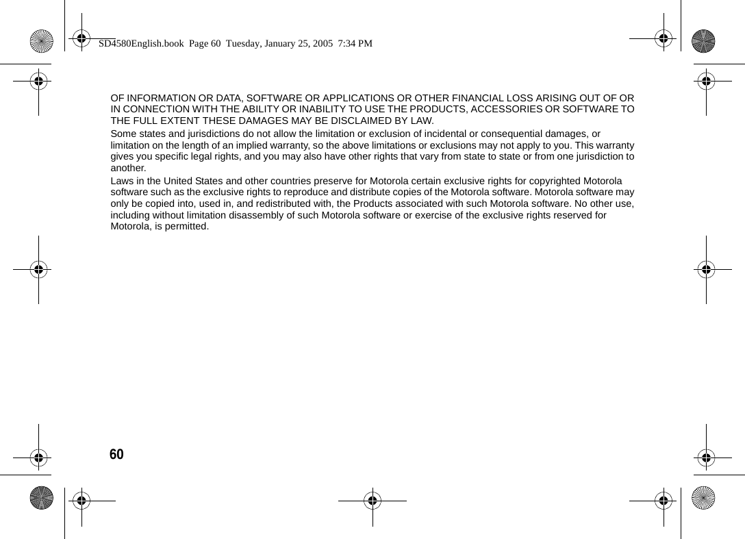 60  OF INFORMATION OR DATA, SOFTWARE OR APPLICATIONS OR OTHER FINANCIAL LOSS ARISING OUT OF OR IN CONNECTION WITH THE ABILITY OR INABILITY TO USE THE PRODUCTS, ACCESSORIES OR SOFTWARE TO THE FULL EXTENT THESE DAMAGES MAY BE DISCLAIMED BY LAW. Some states and jurisdictions do not allow the limitation or exclusion of incidental or consequential damages, or limitation on the length of an implied warranty, so the above limitations or exclusions may not apply to you. This warranty gives you specific legal rights, and you may also have other rights that vary from state to state or from one jurisdiction to another.Laws in the United States and other countries preserve for Motorola certain exclusive rights for copyrighted Motorola software such as the exclusive rights to reproduce and distribute copies of the Motorola software. Motorola software may only be copied into, used in, and redistributed with, the Products associated with such Motorola software. No other use, including without limitation disassembly of such Motorola software or exercise of the exclusive rights reserved for Motorola, is permitted.SD4580English.book  Page 60  Tuesday, January 25, 2005  7:34 PM