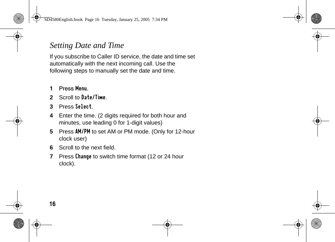 16Setting Date and TimeIf you subscribe to Caller ID service, the date and time set automatically with the next incoming call. Use the following steps to manually set the date and time.1Press Menu.2Scroll to Date/Time.3Press Select. 4Enter the time. (2 digits required for both hour and minutes, use leading 0 for 1-digit values)5Press AM/PM to set AM or PM mode. (Only for 12-hour clock user) 6Scroll to the next field.7Press Change to switch time format (12 or 24 hour clock).SD4580English.book  Page 16  Tuesday, January 25, 2005  7:34 PM